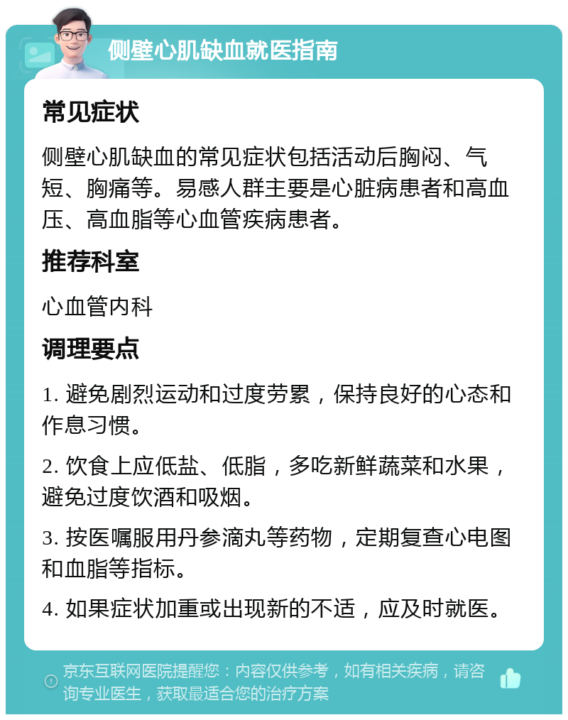 侧壁心肌缺血就医指南 常见症状 侧壁心肌缺血的常见症状包括活动后胸闷、气短、胸痛等。易感人群主要是心脏病患者和高血压、高血脂等心血管疾病患者。 推荐科室 心血管内科 调理要点 1. 避免剧烈运动和过度劳累，保持良好的心态和作息习惯。 2. 饮食上应低盐、低脂，多吃新鲜蔬菜和水果，避免过度饮酒和吸烟。 3. 按医嘱服用丹参滴丸等药物，定期复查心电图和血脂等指标。 4. 如果症状加重或出现新的不适，应及时就医。