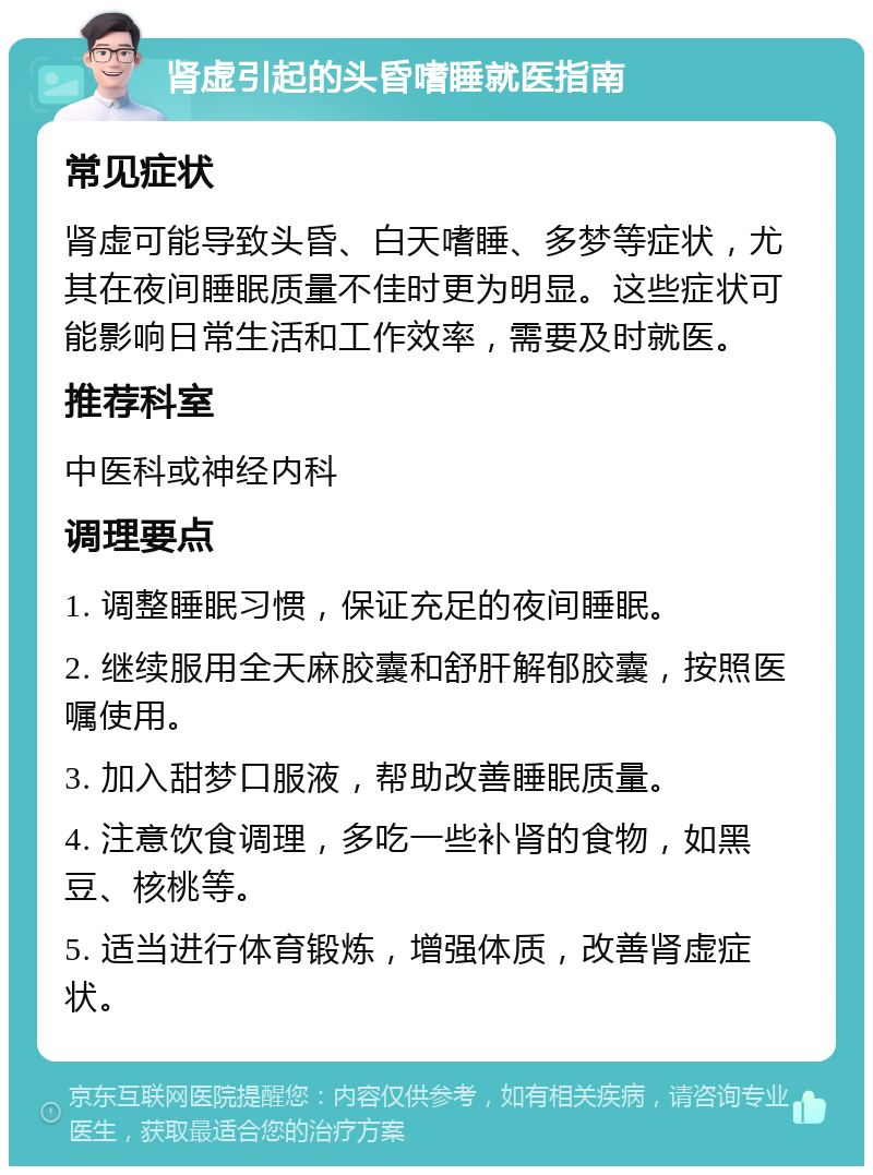 肾虚引起的头昏嗜睡就医指南 常见症状 肾虚可能导致头昏、白天嗜睡、多梦等症状，尤其在夜间睡眠质量不佳时更为明显。这些症状可能影响日常生活和工作效率，需要及时就医。 推荐科室 中医科或神经内科 调理要点 1. 调整睡眠习惯，保证充足的夜间睡眠。 2. 继续服用全天麻胶囊和舒肝解郁胶囊，按照医嘱使用。 3. 加入甜梦口服液，帮助改善睡眠质量。 4. 注意饮食调理，多吃一些补肾的食物，如黑豆、核桃等。 5. 适当进行体育锻炼，增强体质，改善肾虚症状。