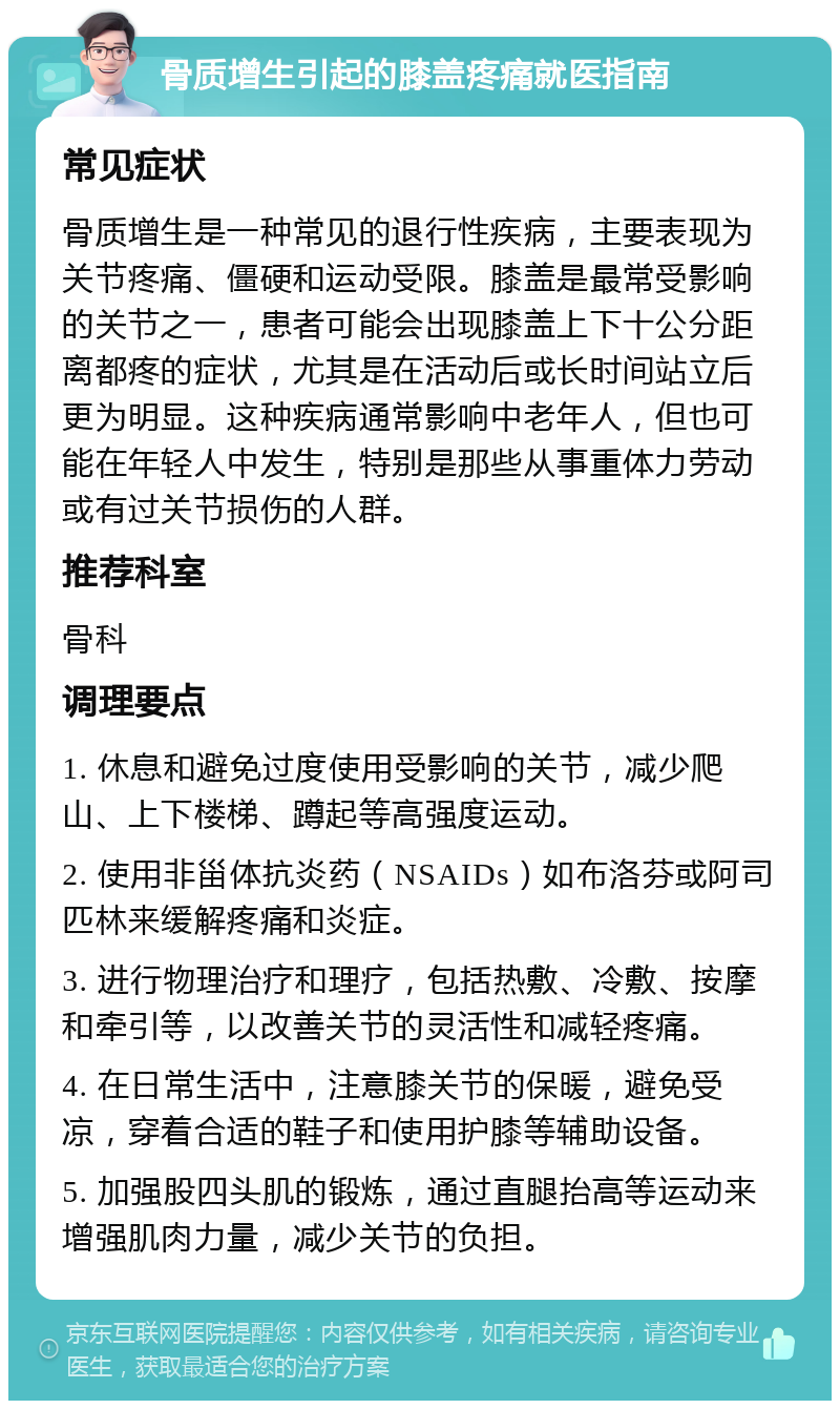 骨质增生引起的膝盖疼痛就医指南 常见症状 骨质增生是一种常见的退行性疾病，主要表现为关节疼痛、僵硬和运动受限。膝盖是最常受影响的关节之一，患者可能会出现膝盖上下十公分距离都疼的症状，尤其是在活动后或长时间站立后更为明显。这种疾病通常影响中老年人，但也可能在年轻人中发生，特别是那些从事重体力劳动或有过关节损伤的人群。 推荐科室 骨科 调理要点 1. 休息和避免过度使用受影响的关节，减少爬山、上下楼梯、蹲起等高强度运动。 2. 使用非甾体抗炎药（NSAIDs）如布洛芬或阿司匹林来缓解疼痛和炎症。 3. 进行物理治疗和理疗，包括热敷、冷敷、按摩和牵引等，以改善关节的灵活性和减轻疼痛。 4. 在日常生活中，注意膝关节的保暖，避免受凉，穿着合适的鞋子和使用护膝等辅助设备。 5. 加强股四头肌的锻炼，通过直腿抬高等运动来增强肌肉力量，减少关节的负担。