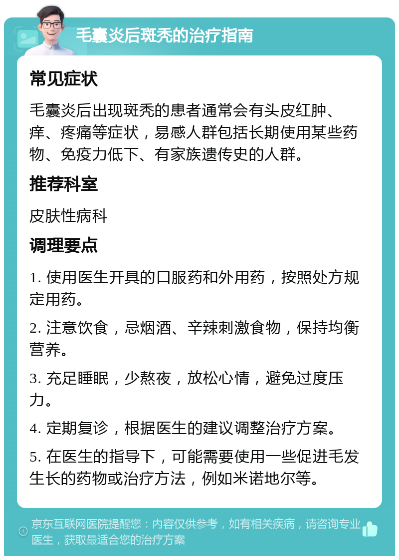 毛囊炎后斑秃的治疗指南 常见症状 毛囊炎后出现斑秃的患者通常会有头皮红肿、痒、疼痛等症状，易感人群包括长期使用某些药物、免疫力低下、有家族遗传史的人群。 推荐科室 皮肤性病科 调理要点 1. 使用医生开具的口服药和外用药，按照处方规定用药。 2. 注意饮食，忌烟酒、辛辣刺激食物，保持均衡营养。 3. 充足睡眠，少熬夜，放松心情，避免过度压力。 4. 定期复诊，根据医生的建议调整治疗方案。 5. 在医生的指导下，可能需要使用一些促进毛发生长的药物或治疗方法，例如米诺地尔等。