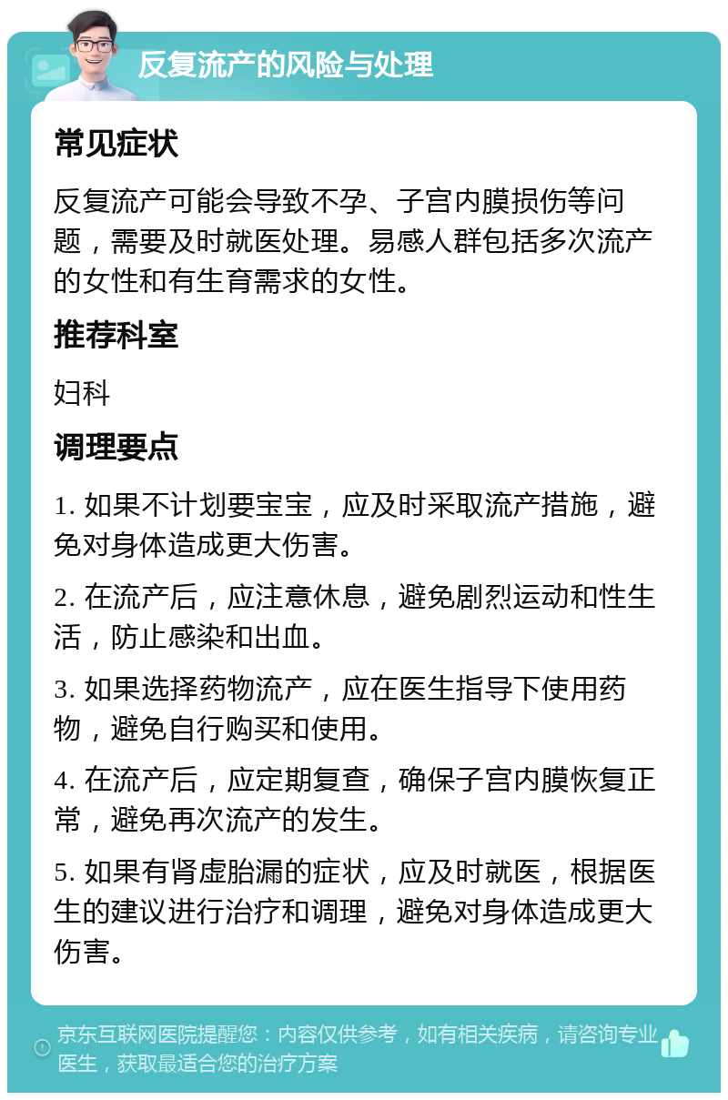 反复流产的风险与处理 常见症状 反复流产可能会导致不孕、子宫内膜损伤等问题，需要及时就医处理。易感人群包括多次流产的女性和有生育需求的女性。 推荐科室 妇科 调理要点 1. 如果不计划要宝宝，应及时采取流产措施，避免对身体造成更大伤害。 2. 在流产后，应注意休息，避免剧烈运动和性生活，防止感染和出血。 3. 如果选择药物流产，应在医生指导下使用药物，避免自行购买和使用。 4. 在流产后，应定期复查，确保子宫内膜恢复正常，避免再次流产的发生。 5. 如果有肾虚胎漏的症状，应及时就医，根据医生的建议进行治疗和调理，避免对身体造成更大伤害。