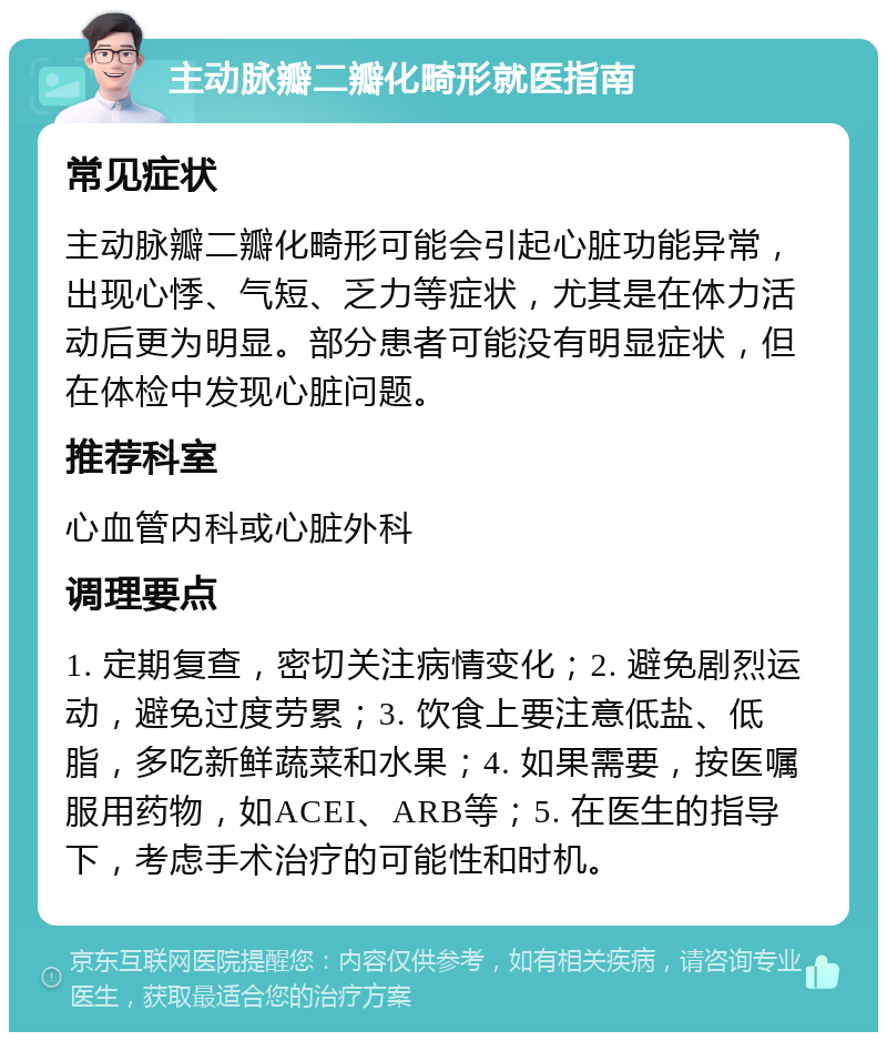 主动脉瓣二瓣化畸形就医指南 常见症状 主动脉瓣二瓣化畸形可能会引起心脏功能异常，出现心悸、气短、乏力等症状，尤其是在体力活动后更为明显。部分患者可能没有明显症状，但在体检中发现心脏问题。 推荐科室 心血管内科或心脏外科 调理要点 1. 定期复查，密切关注病情变化；2. 避免剧烈运动，避免过度劳累；3. 饮食上要注意低盐、低脂，多吃新鲜蔬菜和水果；4. 如果需要，按医嘱服用药物，如ACEI、ARB等；5. 在医生的指导下，考虑手术治疗的可能性和时机。