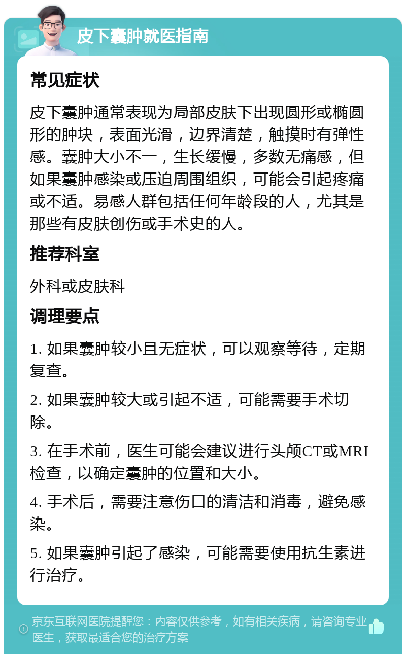 皮下囊肿就医指南 常见症状 皮下囊肿通常表现为局部皮肤下出现圆形或椭圆形的肿块，表面光滑，边界清楚，触摸时有弹性感。囊肿大小不一，生长缓慢，多数无痛感，但如果囊肿感染或压迫周围组织，可能会引起疼痛或不适。易感人群包括任何年龄段的人，尤其是那些有皮肤创伤或手术史的人。 推荐科室 外科或皮肤科 调理要点 1. 如果囊肿较小且无症状，可以观察等待，定期复查。 2. 如果囊肿较大或引起不适，可能需要手术切除。 3. 在手术前，医生可能会建议进行头颅CT或MRI检查，以确定囊肿的位置和大小。 4. 手术后，需要注意伤口的清洁和消毒，避免感染。 5. 如果囊肿引起了感染，可能需要使用抗生素进行治疗。