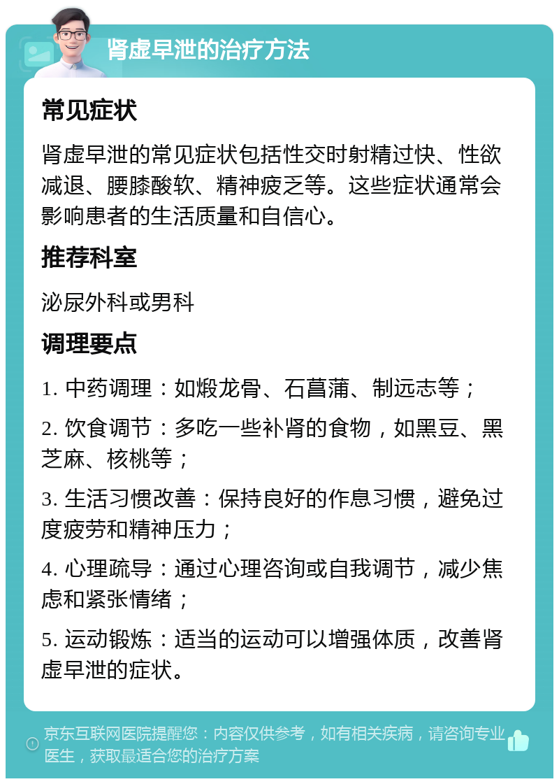 肾虚早泄的治疗方法 常见症状 肾虚早泄的常见症状包括性交时射精过快、性欲减退、腰膝酸软、精神疲乏等。这些症状通常会影响患者的生活质量和自信心。 推荐科室 泌尿外科或男科 调理要点 1. 中药调理：如煅龙骨、石菖蒲、制远志等； 2. 饮食调节：多吃一些补肾的食物，如黑豆、黑芝麻、核桃等； 3. 生活习惯改善：保持良好的作息习惯，避免过度疲劳和精神压力； 4. 心理疏导：通过心理咨询或自我调节，减少焦虑和紧张情绪； 5. 运动锻炼：适当的运动可以增强体质，改善肾虚早泄的症状。