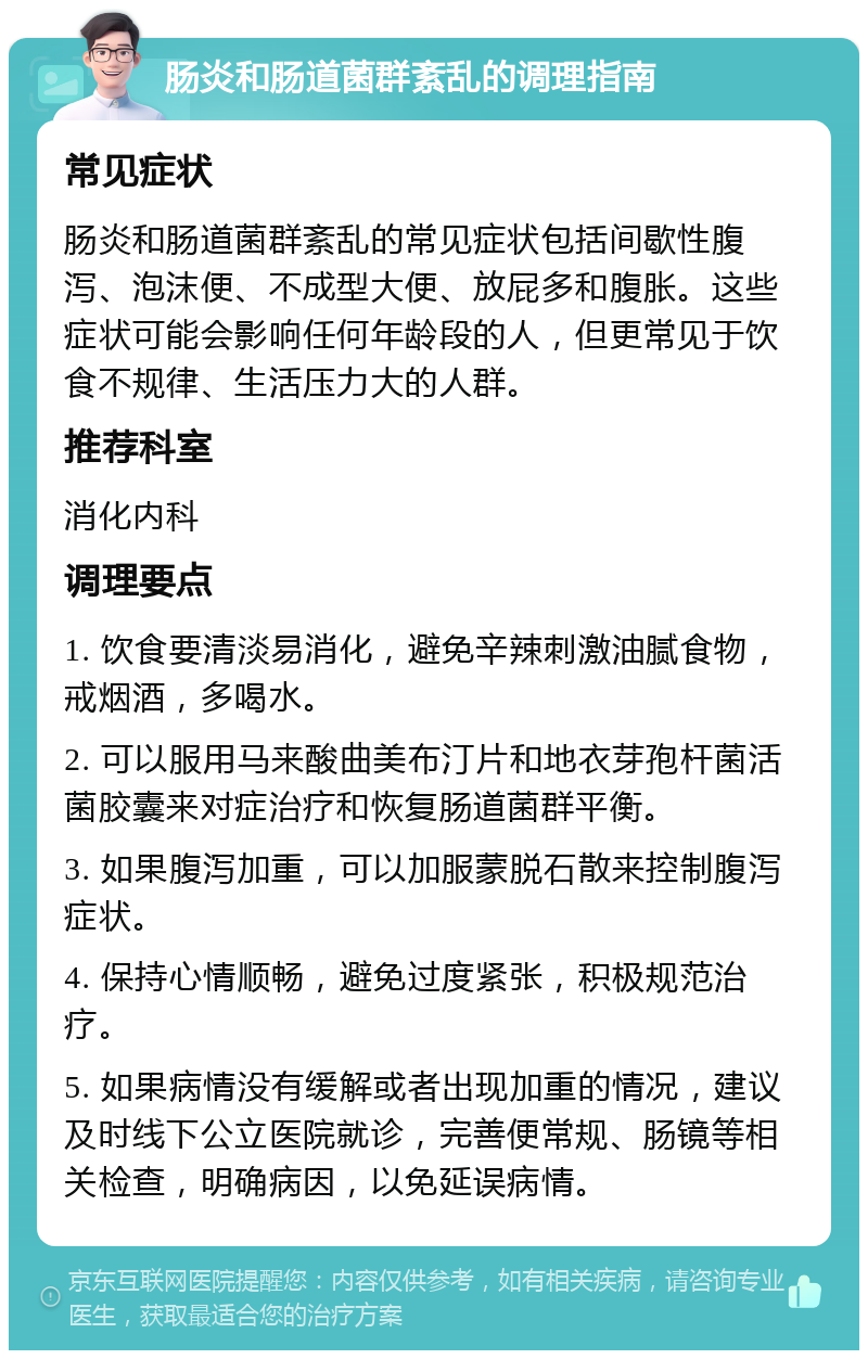 肠炎和肠道菌群紊乱的调理指南 常见症状 肠炎和肠道菌群紊乱的常见症状包括间歇性腹泻、泡沫便、不成型大便、放屁多和腹胀。这些症状可能会影响任何年龄段的人，但更常见于饮食不规律、生活压力大的人群。 推荐科室 消化内科 调理要点 1. 饮食要清淡易消化，避免辛辣刺激油腻食物，戒烟酒，多喝水。 2. 可以服用马来酸曲美布汀片和地衣芽孢杆菌活菌胶囊来对症治疗和恢复肠道菌群平衡。 3. 如果腹泻加重，可以加服蒙脱石散来控制腹泻症状。 4. 保持心情顺畅，避免过度紧张，积极规范治疗。 5. 如果病情没有缓解或者出现加重的情况，建议及时线下公立医院就诊，完善便常规、肠镜等相关检查，明确病因，以免延误病情。