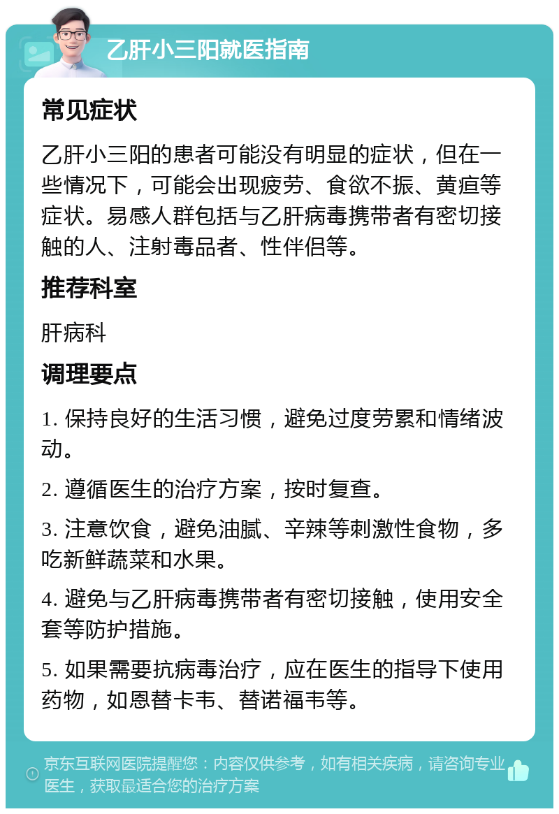 乙肝小三阳就医指南 常见症状 乙肝小三阳的患者可能没有明显的症状，但在一些情况下，可能会出现疲劳、食欲不振、黄疸等症状。易感人群包括与乙肝病毒携带者有密切接触的人、注射毒品者、性伴侣等。 推荐科室 肝病科 调理要点 1. 保持良好的生活习惯，避免过度劳累和情绪波动。 2. 遵循医生的治疗方案，按时复查。 3. 注意饮食，避免油腻、辛辣等刺激性食物，多吃新鲜蔬菜和水果。 4. 避免与乙肝病毒携带者有密切接触，使用安全套等防护措施。 5. 如果需要抗病毒治疗，应在医生的指导下使用药物，如恩替卡韦、替诺福韦等。