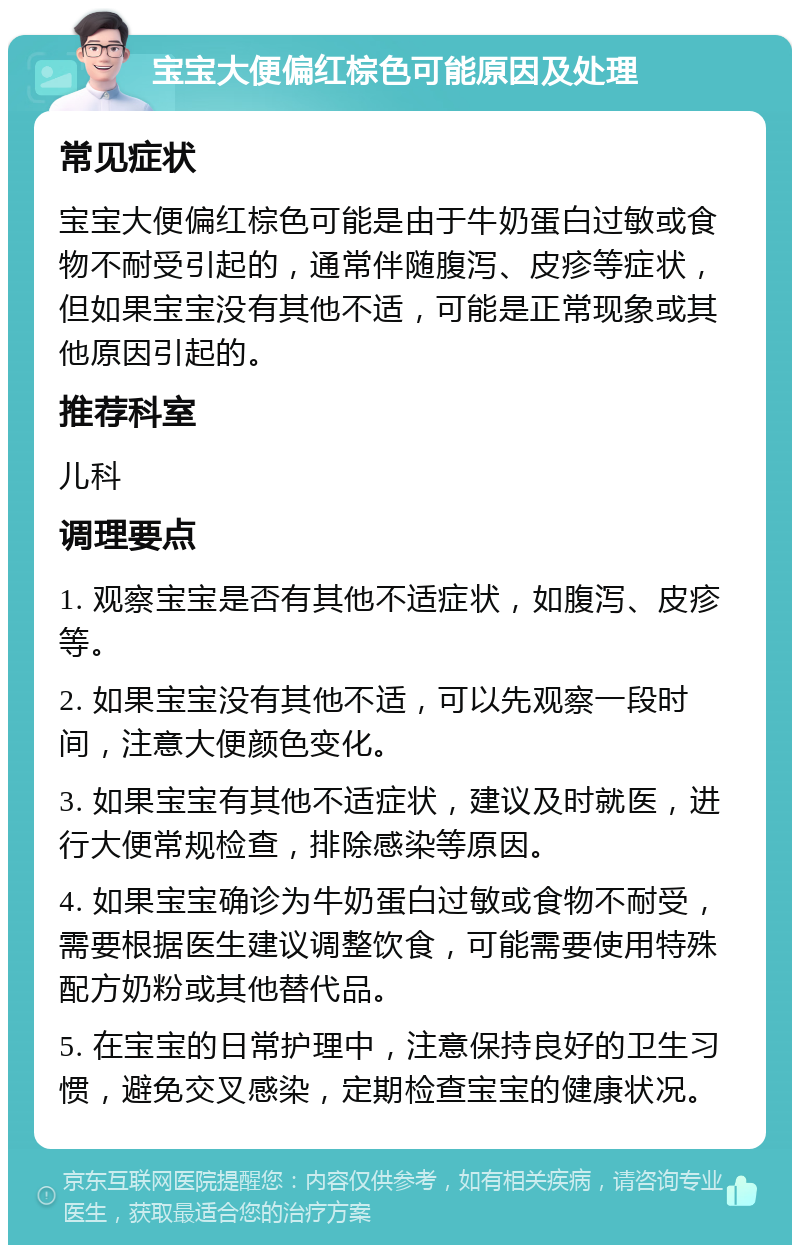 宝宝大便偏红棕色可能原因及处理 常见症状 宝宝大便偏红棕色可能是由于牛奶蛋白过敏或食物不耐受引起的，通常伴随腹泻、皮疹等症状，但如果宝宝没有其他不适，可能是正常现象或其他原因引起的。 推荐科室 儿科 调理要点 1. 观察宝宝是否有其他不适症状，如腹泻、皮疹等。 2. 如果宝宝没有其他不适，可以先观察一段时间，注意大便颜色变化。 3. 如果宝宝有其他不适症状，建议及时就医，进行大便常规检查，排除感染等原因。 4. 如果宝宝确诊为牛奶蛋白过敏或食物不耐受，需要根据医生建议调整饮食，可能需要使用特殊配方奶粉或其他替代品。 5. 在宝宝的日常护理中，注意保持良好的卫生习惯，避免交叉感染，定期检查宝宝的健康状况。