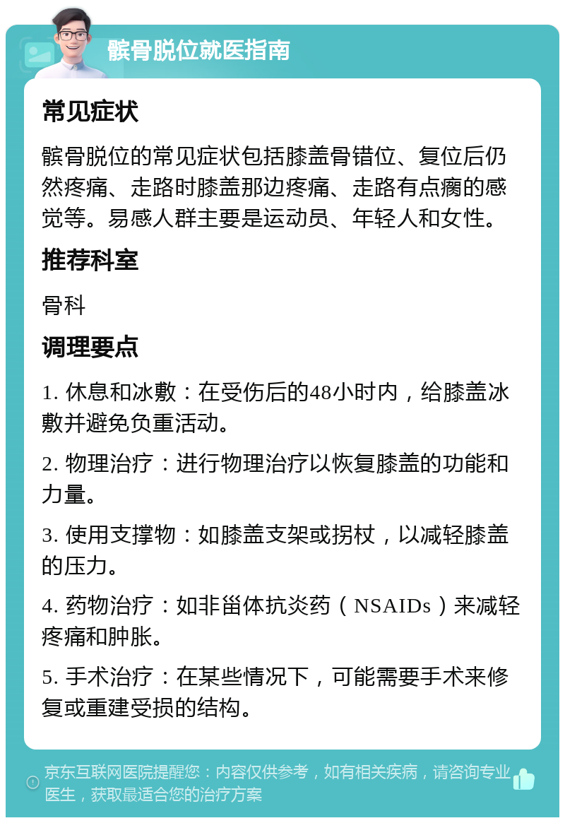 髌骨脱位就医指南 常见症状 髌骨脱位的常见症状包括膝盖骨错位、复位后仍然疼痛、走路时膝盖那边疼痛、走路有点瘸的感觉等。易感人群主要是运动员、年轻人和女性。 推荐科室 骨科 调理要点 1. 休息和冰敷：在受伤后的48小时内，给膝盖冰敷并避免负重活动。 2. 物理治疗：进行物理治疗以恢复膝盖的功能和力量。 3. 使用支撑物：如膝盖支架或拐杖，以减轻膝盖的压力。 4. 药物治疗：如非甾体抗炎药（NSAIDs）来减轻疼痛和肿胀。 5. 手术治疗：在某些情况下，可能需要手术来修复或重建受损的结构。