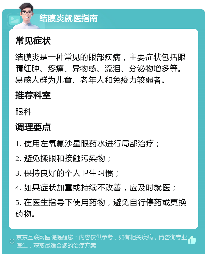 结膜炎就医指南 常见症状 结膜炎是一种常见的眼部疾病，主要症状包括眼睛红肿、疼痛、异物感、流泪、分泌物增多等。易感人群为儿童、老年人和免疫力较弱者。 推荐科室 眼科 调理要点 1. 使用左氧氟沙星眼药水进行局部治疗； 2. 避免揉眼和接触污染物； 3. 保持良好的个人卫生习惯； 4. 如果症状加重或持续不改善，应及时就医； 5. 在医生指导下使用药物，避免自行停药或更换药物。