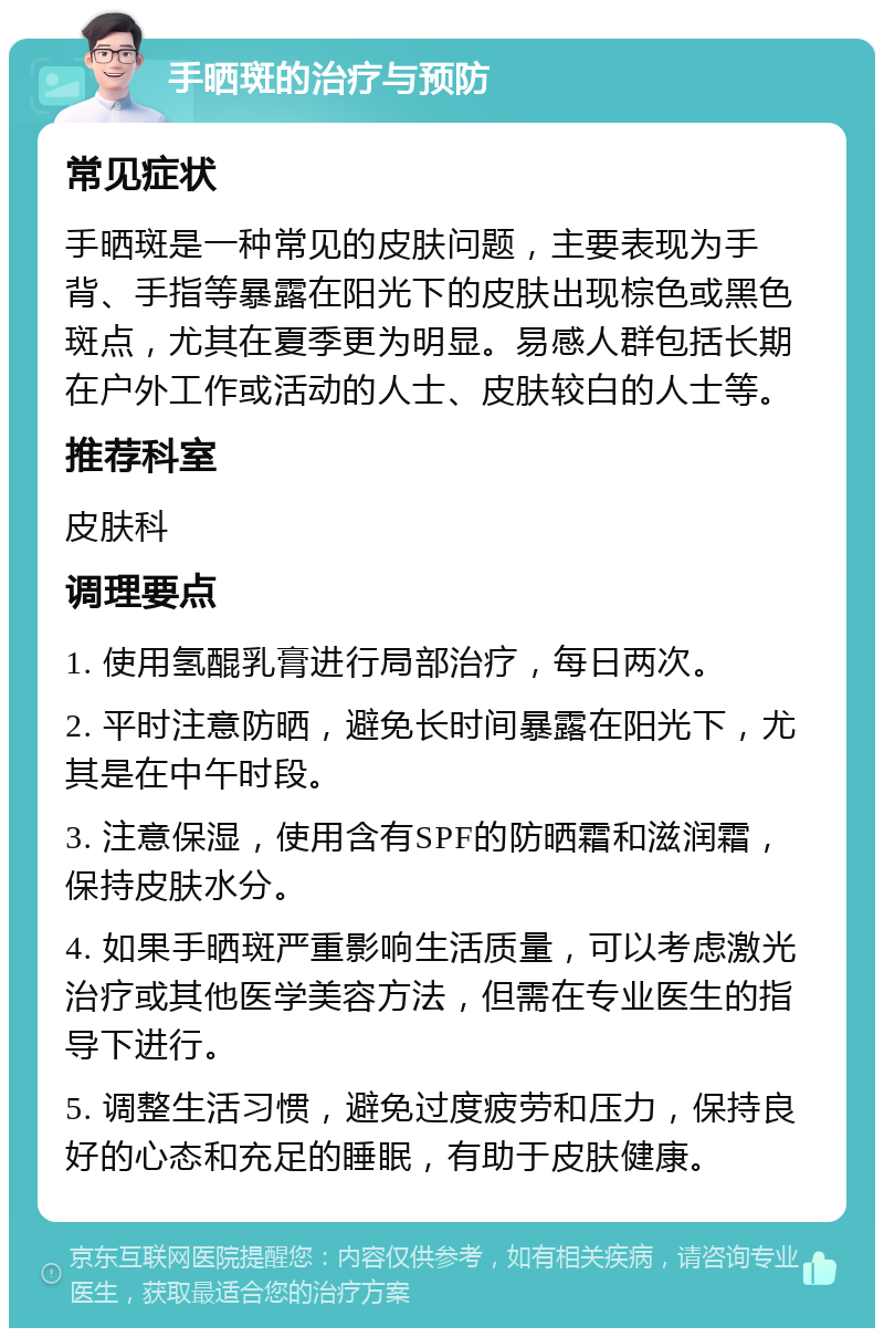 手晒斑的治疗与预防 常见症状 手晒斑是一种常见的皮肤问题，主要表现为手背、手指等暴露在阳光下的皮肤出现棕色或黑色斑点，尤其在夏季更为明显。易感人群包括长期在户外工作或活动的人士、皮肤较白的人士等。 推荐科室 皮肤科 调理要点 1. 使用氢醌乳膏进行局部治疗，每日两次。 2. 平时注意防晒，避免长时间暴露在阳光下，尤其是在中午时段。 3. 注意保湿，使用含有SPF的防晒霜和滋润霜，保持皮肤水分。 4. 如果手晒斑严重影响生活质量，可以考虑激光治疗或其他医学美容方法，但需在专业医生的指导下进行。 5. 调整生活习惯，避免过度疲劳和压力，保持良好的心态和充足的睡眠，有助于皮肤健康。