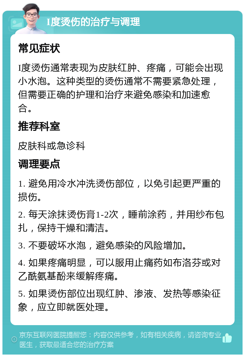 I度烫伤的治疗与调理 常见症状 I度烫伤通常表现为皮肤红肿、疼痛，可能会出现小水泡。这种类型的烫伤通常不需要紧急处理，但需要正确的护理和治疗来避免感染和加速愈合。 推荐科室 皮肤科或急诊科 调理要点 1. 避免用冷水冲洗烫伤部位，以免引起更严重的损伤。 2. 每天涂抹烫伤膏1-2次，睡前涂药，并用纱布包扎，保持干燥和清洁。 3. 不要破坏水泡，避免感染的风险增加。 4. 如果疼痛明显，可以服用止痛药如布洛芬或对乙酰氨基酚来缓解疼痛。 5. 如果烫伤部位出现红肿、渗液、发热等感染征象，应立即就医处理。