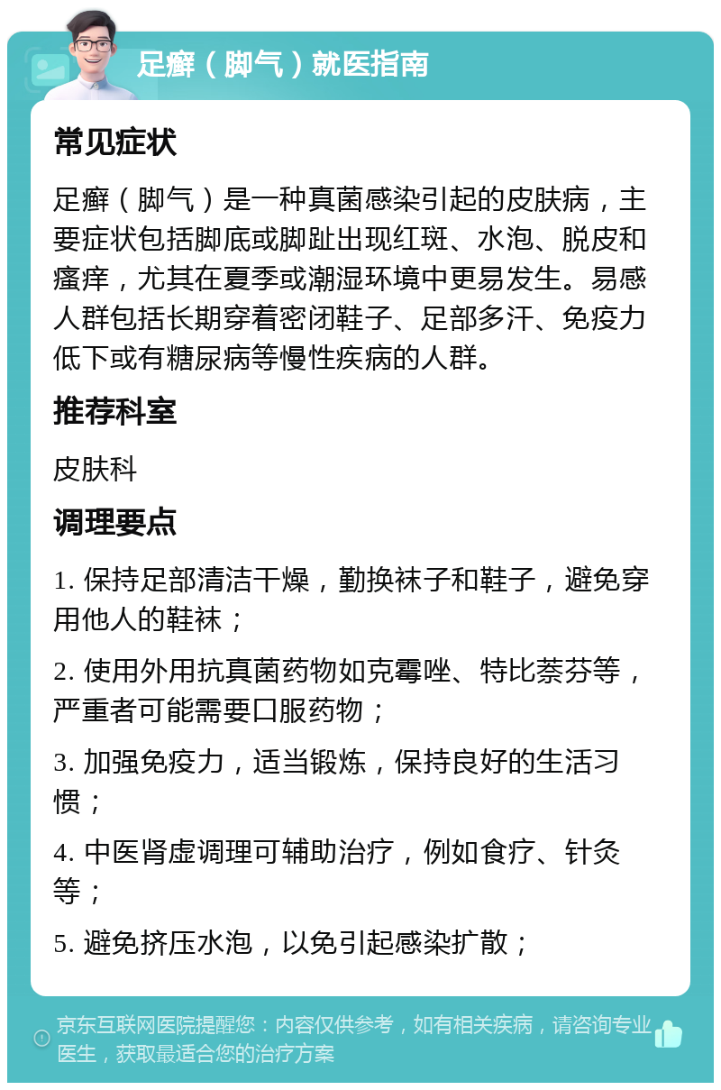 足癣（脚气）就医指南 常见症状 足癣（脚气）是一种真菌感染引起的皮肤病，主要症状包括脚底或脚趾出现红斑、水泡、脱皮和瘙痒，尤其在夏季或潮湿环境中更易发生。易感人群包括长期穿着密闭鞋子、足部多汗、免疫力低下或有糖尿病等慢性疾病的人群。 推荐科室 皮肤科 调理要点 1. 保持足部清洁干燥，勤换袜子和鞋子，避免穿用他人的鞋袜； 2. 使用外用抗真菌药物如克霉唑、特比萘芬等，严重者可能需要口服药物； 3. 加强免疫力，适当锻炼，保持良好的生活习惯； 4. 中医肾虚调理可辅助治疗，例如食疗、针灸等； 5. 避免挤压水泡，以免引起感染扩散；