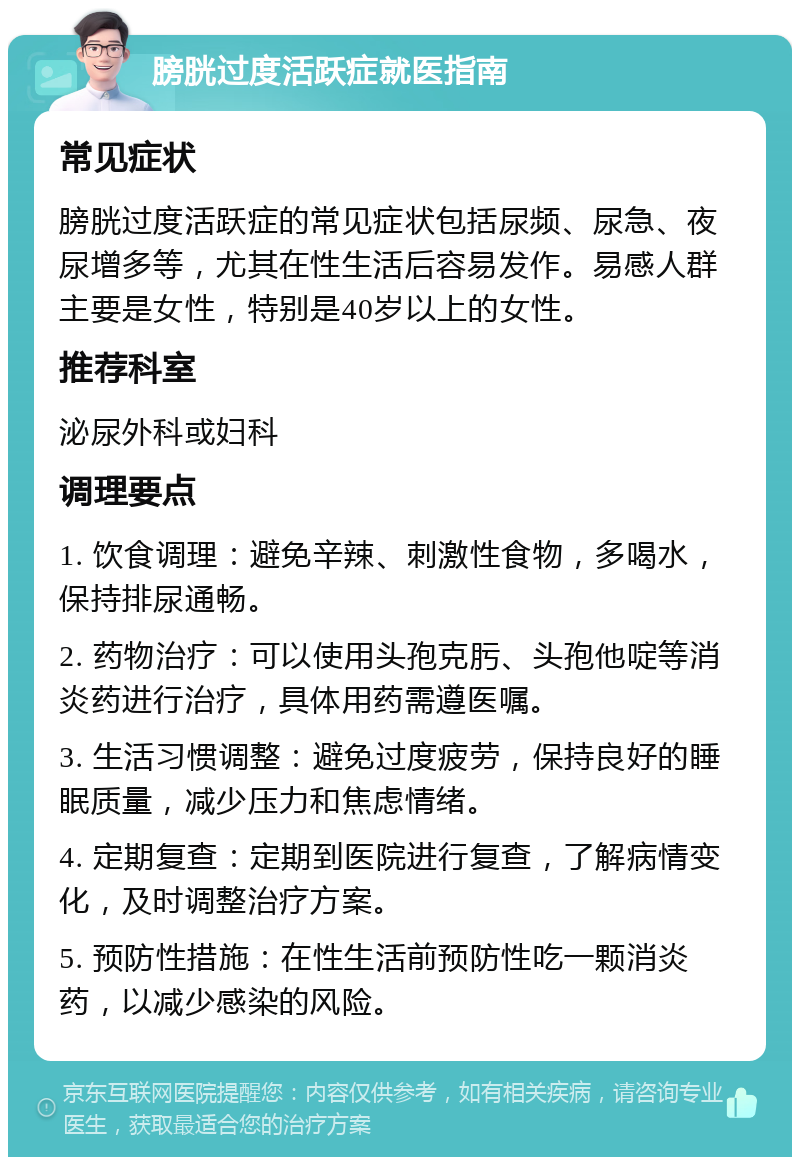 膀胱过度活跃症就医指南 常见症状 膀胱过度活跃症的常见症状包括尿频、尿急、夜尿增多等，尤其在性生活后容易发作。易感人群主要是女性，特别是40岁以上的女性。 推荐科室 泌尿外科或妇科 调理要点 1. 饮食调理：避免辛辣、刺激性食物，多喝水，保持排尿通畅。 2. 药物治疗：可以使用头孢克肟、头孢他啶等消炎药进行治疗，具体用药需遵医嘱。 3. 生活习惯调整：避免过度疲劳，保持良好的睡眠质量，减少压力和焦虑情绪。 4. 定期复查：定期到医院进行复查，了解病情变化，及时调整治疗方案。 5. 预防性措施：在性生活前预防性吃一颗消炎药，以减少感染的风险。