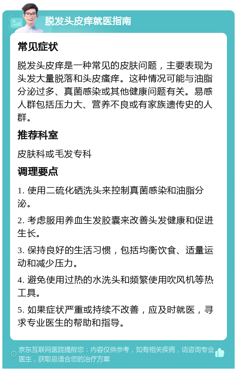 脱发头皮痒就医指南 常见症状 脱发头皮痒是一种常见的皮肤问题，主要表现为头发大量脱落和头皮瘙痒。这种情况可能与油脂分泌过多、真菌感染或其他健康问题有关。易感人群包括压力大、营养不良或有家族遗传史的人群。 推荐科室 皮肤科或毛发专科 调理要点 1. 使用二硫化硒洗头来控制真菌感染和油脂分泌。 2. 考虑服用养血生发胶囊来改善头发健康和促进生长。 3. 保持良好的生活习惯，包括均衡饮食、适量运动和减少压力。 4. 避免使用过热的水洗头和频繁使用吹风机等热工具。 5. 如果症状严重或持续不改善，应及时就医，寻求专业医生的帮助和指导。