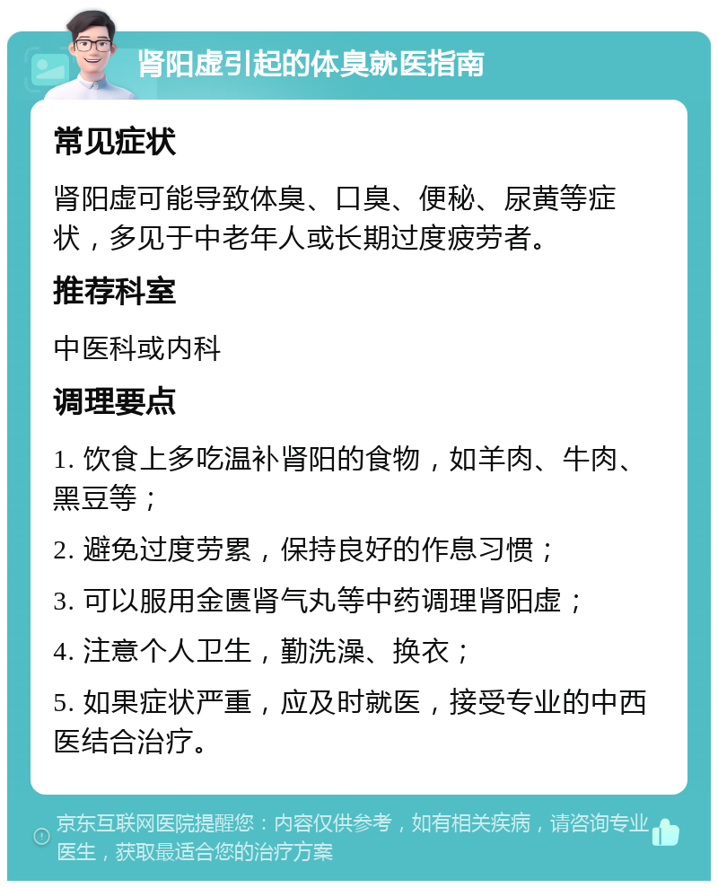 肾阳虚引起的体臭就医指南 常见症状 肾阳虚可能导致体臭、口臭、便秘、尿黄等症状，多见于中老年人或长期过度疲劳者。 推荐科室 中医科或内科 调理要点 1. 饮食上多吃温补肾阳的食物，如羊肉、牛肉、黑豆等； 2. 避免过度劳累，保持良好的作息习惯； 3. 可以服用金匮肾气丸等中药调理肾阳虚； 4. 注意个人卫生，勤洗澡、换衣； 5. 如果症状严重，应及时就医，接受专业的中西医结合治疗。