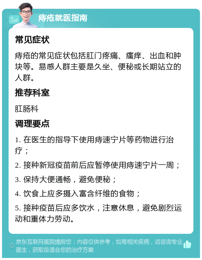 痔疮就医指南 常见症状 痔疮的常见症状包括肛门疼痛、瘙痒、出血和肿块等。易感人群主要是久坐、便秘或长期站立的人群。 推荐科室 肛肠科 调理要点 1. 在医生的指导下使用痔速宁片等药物进行治疗； 2. 接种新冠疫苗前后应暂停使用痔速宁片一周； 3. 保持大便通畅，避免便秘； 4. 饮食上应多摄入富含纤维的食物； 5. 接种疫苗后应多饮水，注意休息，避免剧烈运动和重体力劳动。