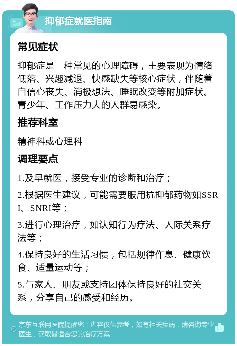 抑郁症就医指南 常见症状 抑郁症是一种常见的心理障碍，主要表现为情绪低落、兴趣减退、快感缺失等核心症状，伴随着自信心丧失、消极想法、睡眠改变等附加症状。青少年、工作压力大的人群易感染。 推荐科室 精神科或心理科 调理要点 1.及早就医，接受专业的诊断和治疗； 2.根据医生建议，可能需要服用抗抑郁药物如SSRI、SNRI等； 3.进行心理治疗，如认知行为疗法、人际关系疗法等； 4.保持良好的生活习惯，包括规律作息、健康饮食、适量运动等； 5.与家人、朋友或支持团体保持良好的社交关系，分享自己的感受和经历。