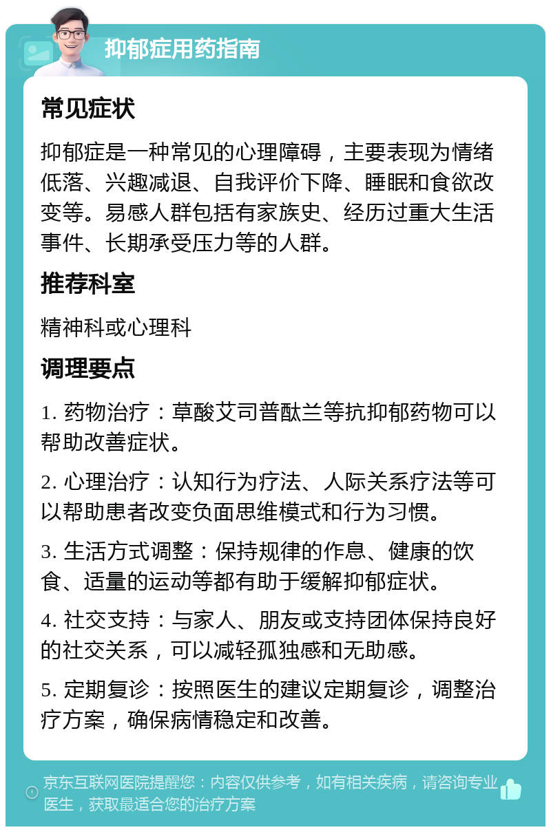 抑郁症用药指南 常见症状 抑郁症是一种常见的心理障碍，主要表现为情绪低落、兴趣减退、自我评价下降、睡眠和食欲改变等。易感人群包括有家族史、经历过重大生活事件、长期承受压力等的人群。 推荐科室 精神科或心理科 调理要点 1. 药物治疗：草酸艾司普酞兰等抗抑郁药物可以帮助改善症状。 2. 心理治疗：认知行为疗法、人际关系疗法等可以帮助患者改变负面思维模式和行为习惯。 3. 生活方式调整：保持规律的作息、健康的饮食、适量的运动等都有助于缓解抑郁症状。 4. 社交支持：与家人、朋友或支持团体保持良好的社交关系，可以减轻孤独感和无助感。 5. 定期复诊：按照医生的建议定期复诊，调整治疗方案，确保病情稳定和改善。