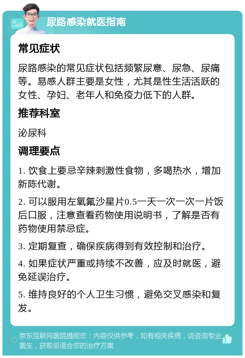 尿路感染就医指南 常见症状 尿路感染的常见症状包括频繁尿意、尿急、尿痛等。易感人群主要是女性，尤其是性生活活跃的女性、孕妇、老年人和免疫力低下的人群。 推荐科室 泌尿科 调理要点 1. 饮食上要忌辛辣刺激性食物，多喝热水，增加新陈代谢。 2. 可以服用左氧氟沙星片0.5一天一次一次一片饭后口服，注意查看药物使用说明书，了解是否有药物使用禁忌症。 3. 定期复查，确保疾病得到有效控制和治疗。 4. 如果症状严重或持续不改善，应及时就医，避免延误治疗。 5. 维持良好的个人卫生习惯，避免交叉感染和复发。