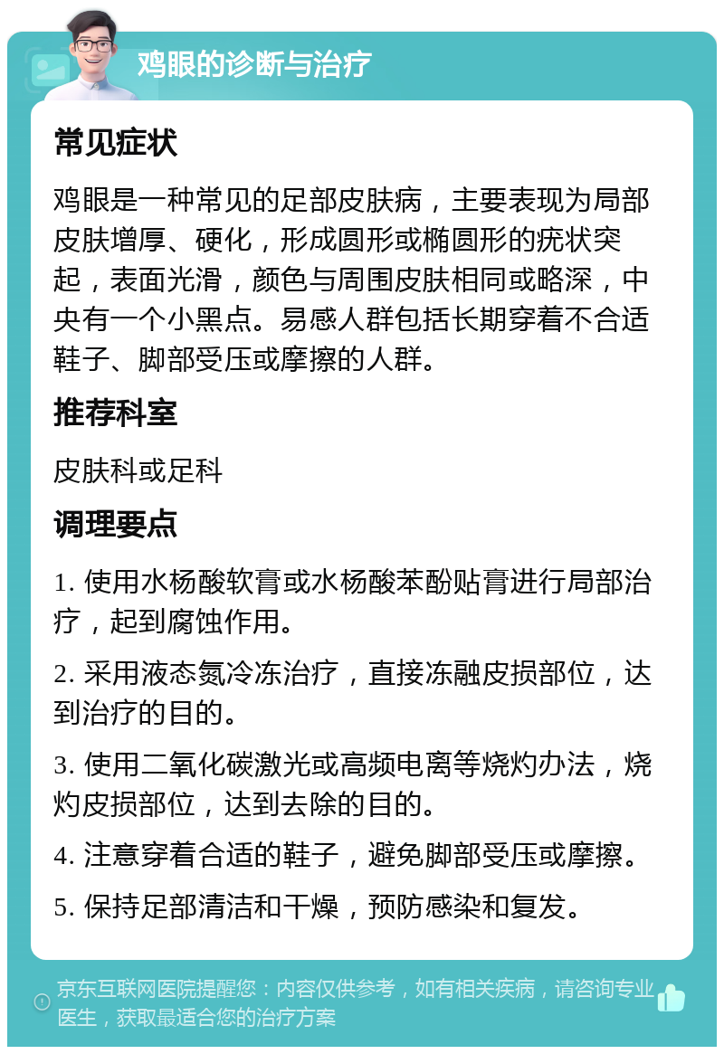 鸡眼的诊断与治疗 常见症状 鸡眼是一种常见的足部皮肤病，主要表现为局部皮肤增厚、硬化，形成圆形或椭圆形的疣状突起，表面光滑，颜色与周围皮肤相同或略深，中央有一个小黑点。易感人群包括长期穿着不合适鞋子、脚部受压或摩擦的人群。 推荐科室 皮肤科或足科 调理要点 1. 使用水杨酸软膏或水杨酸苯酚贴膏进行局部治疗，起到腐蚀作用。 2. 采用液态氮冷冻治疗，直接冻融皮损部位，达到治疗的目的。 3. 使用二氧化碳激光或高频电离等烧灼办法，烧灼皮损部位，达到去除的目的。 4. 注意穿着合适的鞋子，避免脚部受压或摩擦。 5. 保持足部清洁和干燥，预防感染和复发。