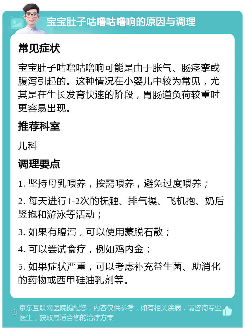 宝宝肚子咕噜咕噜响的原因与调理 常见症状 宝宝肚子咕噜咕噜响可能是由于胀气、肠痉挛或腹泻引起的。这种情况在小婴儿中较为常见，尤其是在生长发育快速的阶段，胃肠道负荷较重时更容易出现。 推荐科室 儿科 调理要点 1. 坚持母乳喂养，按需喂养，避免过度喂养； 2. 每天进行1-2次的抚触、排气操、飞机抱、奶后竖抱和游泳等活动； 3. 如果有腹泻，可以使用蒙脱石散； 4. 可以尝试食疗，例如鸡内金； 5. 如果症状严重，可以考虑补充益生菌、助消化的药物或西甲硅油乳剂等。