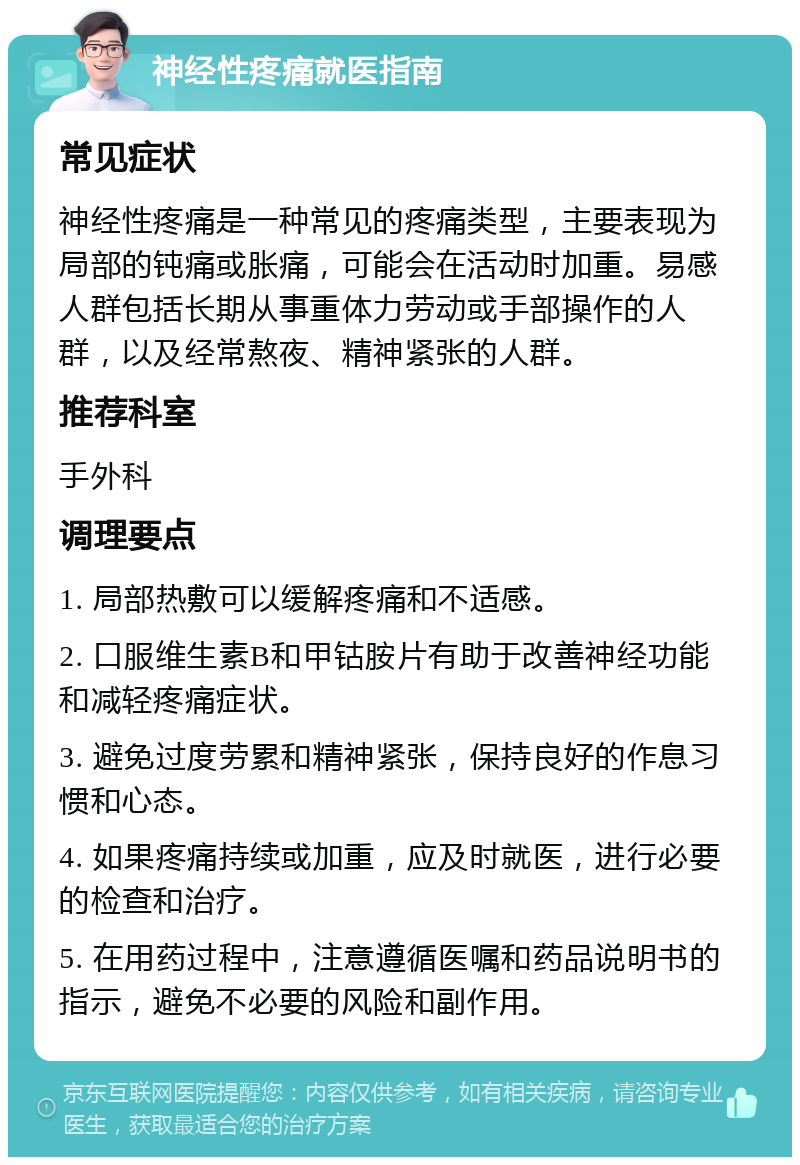 神经性疼痛就医指南 常见症状 神经性疼痛是一种常见的疼痛类型，主要表现为局部的钝痛或胀痛，可能会在活动时加重。易感人群包括长期从事重体力劳动或手部操作的人群，以及经常熬夜、精神紧张的人群。 推荐科室 手外科 调理要点 1. 局部热敷可以缓解疼痛和不适感。 2. 口服维生素B和甲钴胺片有助于改善神经功能和减轻疼痛症状。 3. 避免过度劳累和精神紧张，保持良好的作息习惯和心态。 4. 如果疼痛持续或加重，应及时就医，进行必要的检查和治疗。 5. 在用药过程中，注意遵循医嘱和药品说明书的指示，避免不必要的风险和副作用。