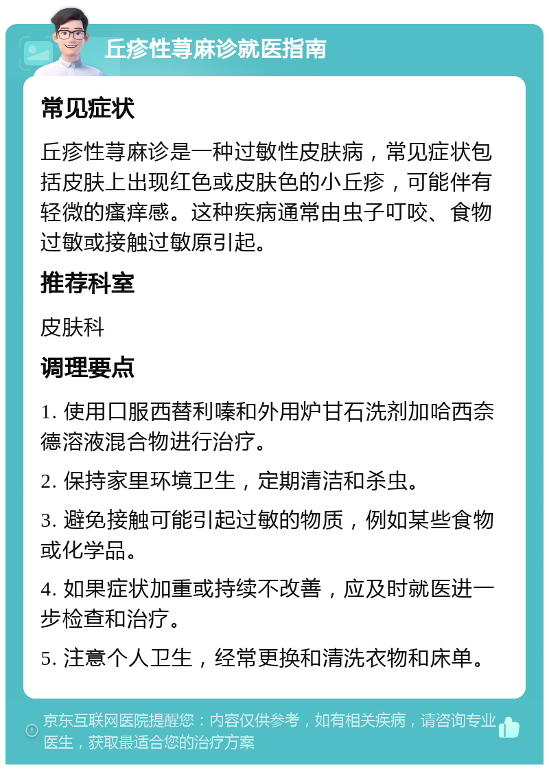 丘疹性荨麻诊就医指南 常见症状 丘疹性荨麻诊是一种过敏性皮肤病，常见症状包括皮肤上出现红色或皮肤色的小丘疹，可能伴有轻微的瘙痒感。这种疾病通常由虫子叮咬、食物过敏或接触过敏原引起。 推荐科室 皮肤科 调理要点 1. 使用口服西替利嗪和外用炉甘石洗剂加哈西奈德溶液混合物进行治疗。 2. 保持家里环境卫生，定期清洁和杀虫。 3. 避免接触可能引起过敏的物质，例如某些食物或化学品。 4. 如果症状加重或持续不改善，应及时就医进一步检查和治疗。 5. 注意个人卫生，经常更换和清洗衣物和床单。