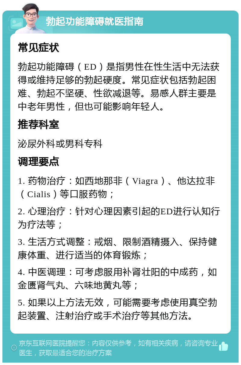 勃起功能障碍就医指南 常见症状 勃起功能障碍（ED）是指男性在性生活中无法获得或维持足够的勃起硬度。常见症状包括勃起困难、勃起不坚硬、性欲减退等。易感人群主要是中老年男性，但也可能影响年轻人。 推荐科室 泌尿外科或男科专科 调理要点 1. 药物治疗：如西地那非（Viagra）、他达拉非（Cialis）等口服药物； 2. 心理治疗：针对心理因素引起的ED进行认知行为疗法等； 3. 生活方式调整：戒烟、限制酒精摄入、保持健康体重、进行适当的体育锻炼； 4. 中医调理：可考虑服用补肾壮阳的中成药，如金匮肾气丸、六味地黄丸等； 5. 如果以上方法无效，可能需要考虑使用真空勃起装置、注射治疗或手术治疗等其他方法。