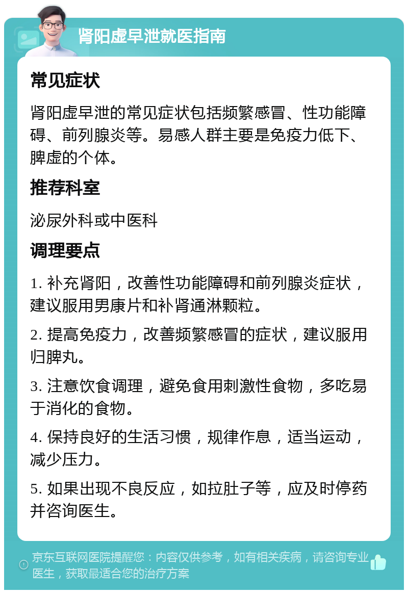 肾阳虚早泄就医指南 常见症状 肾阳虚早泄的常见症状包括频繁感冒、性功能障碍、前列腺炎等。易感人群主要是免疫力低下、脾虚的个体。 推荐科室 泌尿外科或中医科 调理要点 1. 补充肾阳，改善性功能障碍和前列腺炎症状，建议服用男康片和补肾通淋颗粒。 2. 提高免疫力，改善频繁感冒的症状，建议服用归脾丸。 3. 注意饮食调理，避免食用刺激性食物，多吃易于消化的食物。 4. 保持良好的生活习惯，规律作息，适当运动，减少压力。 5. 如果出现不良反应，如拉肚子等，应及时停药并咨询医生。