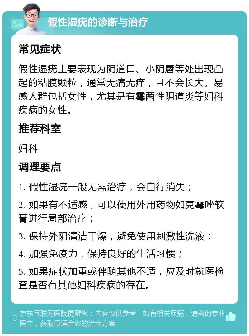 假性湿疣的诊断与治疗 常见症状 假性湿疣主要表现为阴道口、小阴唇等处出现凸起的粘膜颗粒，通常无痛无痒，且不会长大。易感人群包括女性，尤其是有霉菌性阴道炎等妇科疾病的女性。 推荐科室 妇科 调理要点 1. 假性湿疣一般无需治疗，会自行消失； 2. 如果有不适感，可以使用外用药物如克霉唑软膏进行局部治疗； 3. 保持外阴清洁干燥，避免使用刺激性洗液； 4. 加强免疫力，保持良好的生活习惯； 5. 如果症状加重或伴随其他不适，应及时就医检查是否有其他妇科疾病的存在。