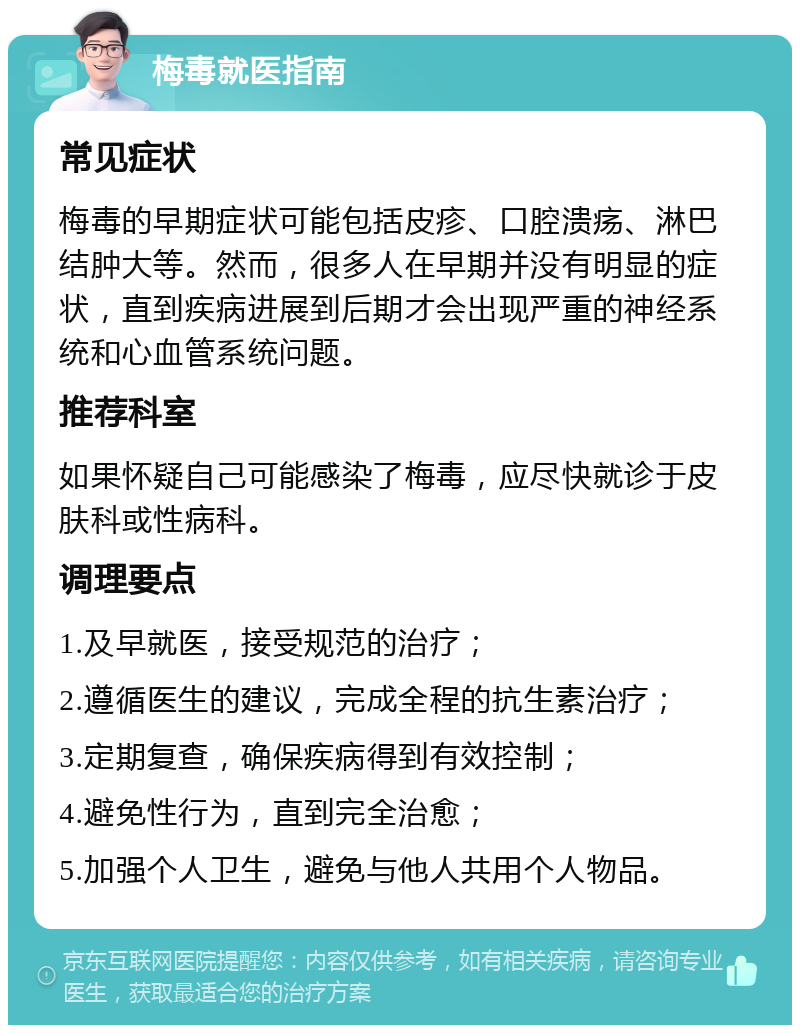 梅毒就医指南 常见症状 梅毒的早期症状可能包括皮疹、口腔溃疡、淋巴结肿大等。然而，很多人在早期并没有明显的症状，直到疾病进展到后期才会出现严重的神经系统和心血管系统问题。 推荐科室 如果怀疑自己可能感染了梅毒，应尽快就诊于皮肤科或性病科。 调理要点 1.及早就医，接受规范的治疗； 2.遵循医生的建议，完成全程的抗生素治疗； 3.定期复查，确保疾病得到有效控制； 4.避免性行为，直到完全治愈； 5.加强个人卫生，避免与他人共用个人物品。