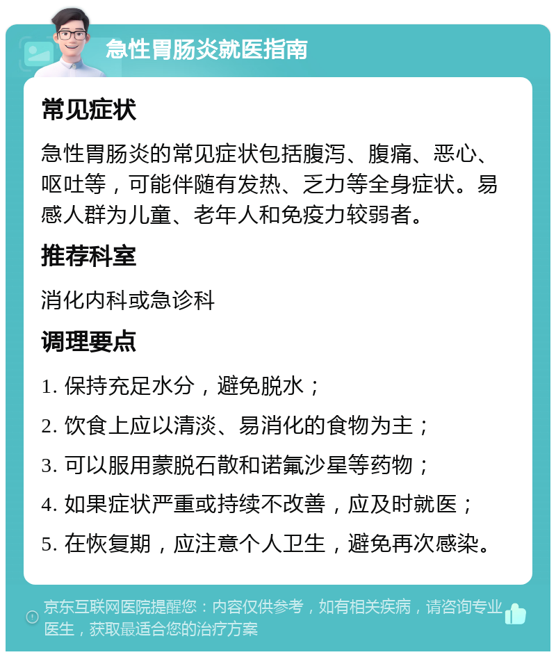 急性胃肠炎就医指南 常见症状 急性胃肠炎的常见症状包括腹泻、腹痛、恶心、呕吐等，可能伴随有发热、乏力等全身症状。易感人群为儿童、老年人和免疫力较弱者。 推荐科室 消化内科或急诊科 调理要点 1. 保持充足水分，避免脱水； 2. 饮食上应以清淡、易消化的食物为主； 3. 可以服用蒙脱石散和诺氟沙星等药物； 4. 如果症状严重或持续不改善，应及时就医； 5. 在恢复期，应注意个人卫生，避免再次感染。