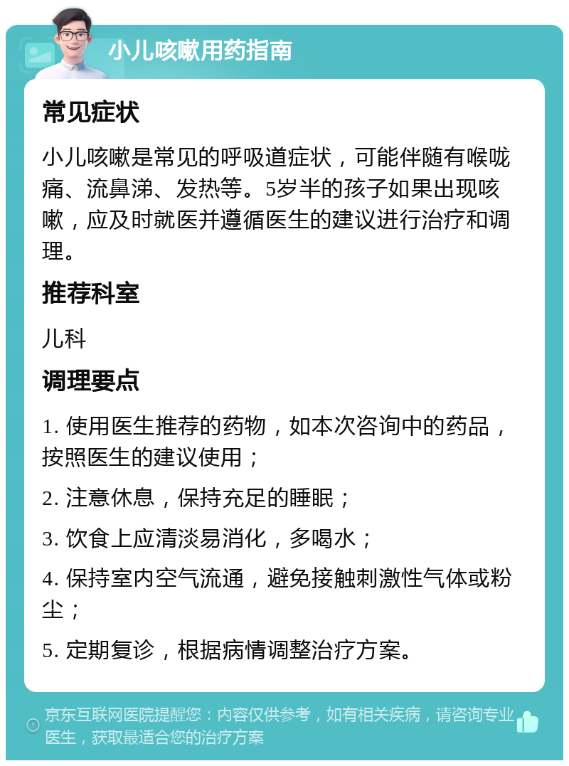 小儿咳嗽用药指南 常见症状 小儿咳嗽是常见的呼吸道症状，可能伴随有喉咙痛、流鼻涕、发热等。5岁半的孩子如果出现咳嗽，应及时就医并遵循医生的建议进行治疗和调理。 推荐科室 儿科 调理要点 1. 使用医生推荐的药物，如本次咨询中的药品，按照医生的建议使用； 2. 注意休息，保持充足的睡眠； 3. 饮食上应清淡易消化，多喝水； 4. 保持室内空气流通，避免接触刺激性气体或粉尘； 5. 定期复诊，根据病情调整治疗方案。