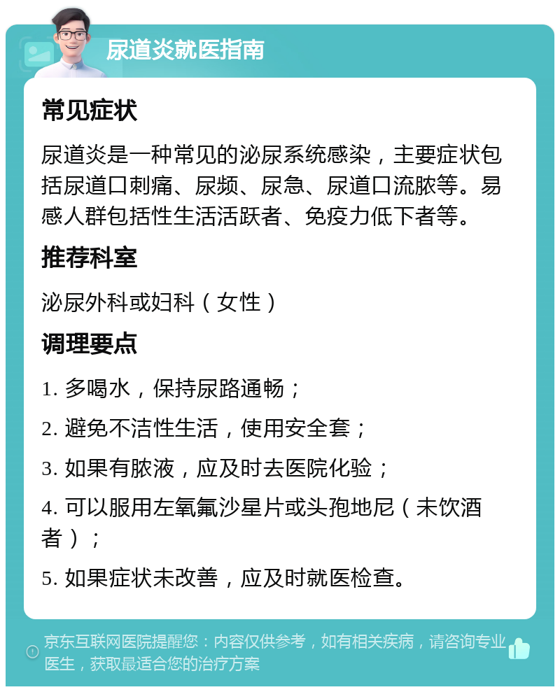 尿道炎就医指南 常见症状 尿道炎是一种常见的泌尿系统感染，主要症状包括尿道口刺痛、尿频、尿急、尿道口流脓等。易感人群包括性生活活跃者、免疫力低下者等。 推荐科室 泌尿外科或妇科（女性） 调理要点 1. 多喝水，保持尿路通畅； 2. 避免不洁性生活，使用安全套； 3. 如果有脓液，应及时去医院化验； 4. 可以服用左氧氟沙星片或头孢地尼（未饮酒者）； 5. 如果症状未改善，应及时就医检查。