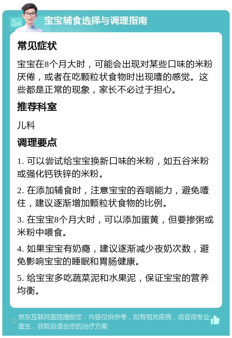 宝宝辅食选择与调理指南 常见症状 宝宝在8个月大时，可能会出现对某些口味的米粉厌倦，或者在吃颗粒状食物时出现噎的感觉。这些都是正常的现象，家长不必过于担心。 推荐科室 儿科 调理要点 1. 可以尝试给宝宝换新口味的米粉，如五谷米粉或强化钙铁锌的米粉。 2. 在添加辅食时，注意宝宝的吞咽能力，避免噎住，建议逐渐增加颗粒状食物的比例。 3. 在宝宝8个月大时，可以添加蛋黄，但要掺粥或米粉中喂食。 4. 如果宝宝有奶瘾，建议逐渐减少夜奶次数，避免影响宝宝的睡眠和胃肠健康。 5. 给宝宝多吃蔬菜泥和水果泥，保证宝宝的营养均衡。