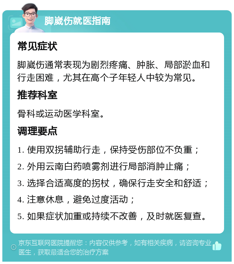 脚崴伤就医指南 常见症状 脚崴伤通常表现为剧烈疼痛、肿胀、局部淤血和行走困难，尤其在高个子年轻人中较为常见。 推荐科室 骨科或运动医学科室。 调理要点 1. 使用双拐辅助行走，保持受伤部位不负重； 2. 外用云南白药喷雾剂进行局部消肿止痛； 3. 选择合适高度的拐杖，确保行走安全和舒适； 4. 注意休息，避免过度活动； 5. 如果症状加重或持续不改善，及时就医复查。