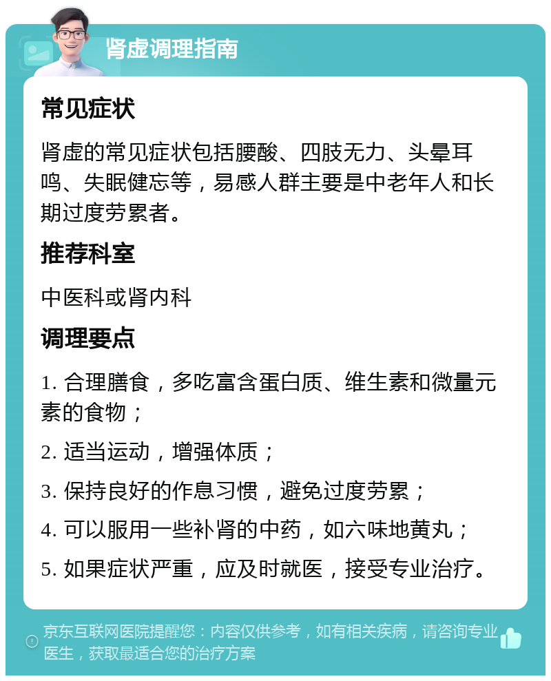 肾虚调理指南 常见症状 肾虚的常见症状包括腰酸、四肢无力、头晕耳鸣、失眠健忘等，易感人群主要是中老年人和长期过度劳累者。 推荐科室 中医科或肾内科 调理要点 1. 合理膳食，多吃富含蛋白质、维生素和微量元素的食物； 2. 适当运动，增强体质； 3. 保持良好的作息习惯，避免过度劳累； 4. 可以服用一些补肾的中药，如六味地黄丸； 5. 如果症状严重，应及时就医，接受专业治疗。