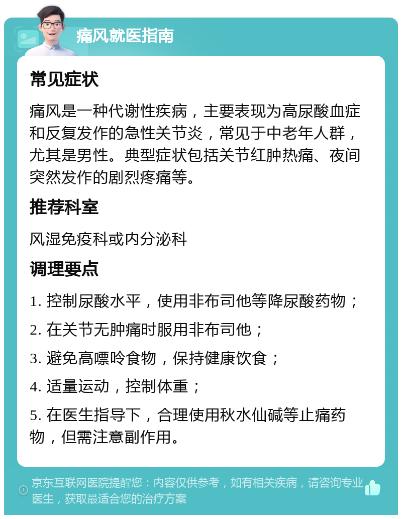 痛风就医指南 常见症状 痛风是一种代谢性疾病，主要表现为高尿酸血症和反复发作的急性关节炎，常见于中老年人群，尤其是男性。典型症状包括关节红肿热痛、夜间突然发作的剧烈疼痛等。 推荐科室 风湿免疫科或内分泌科 调理要点 1. 控制尿酸水平，使用非布司他等降尿酸药物； 2. 在关节无肿痛时服用非布司他； 3. 避免高嘌呤食物，保持健康饮食； 4. 适量运动，控制体重； 5. 在医生指导下，合理使用秋水仙碱等止痛药物，但需注意副作用。