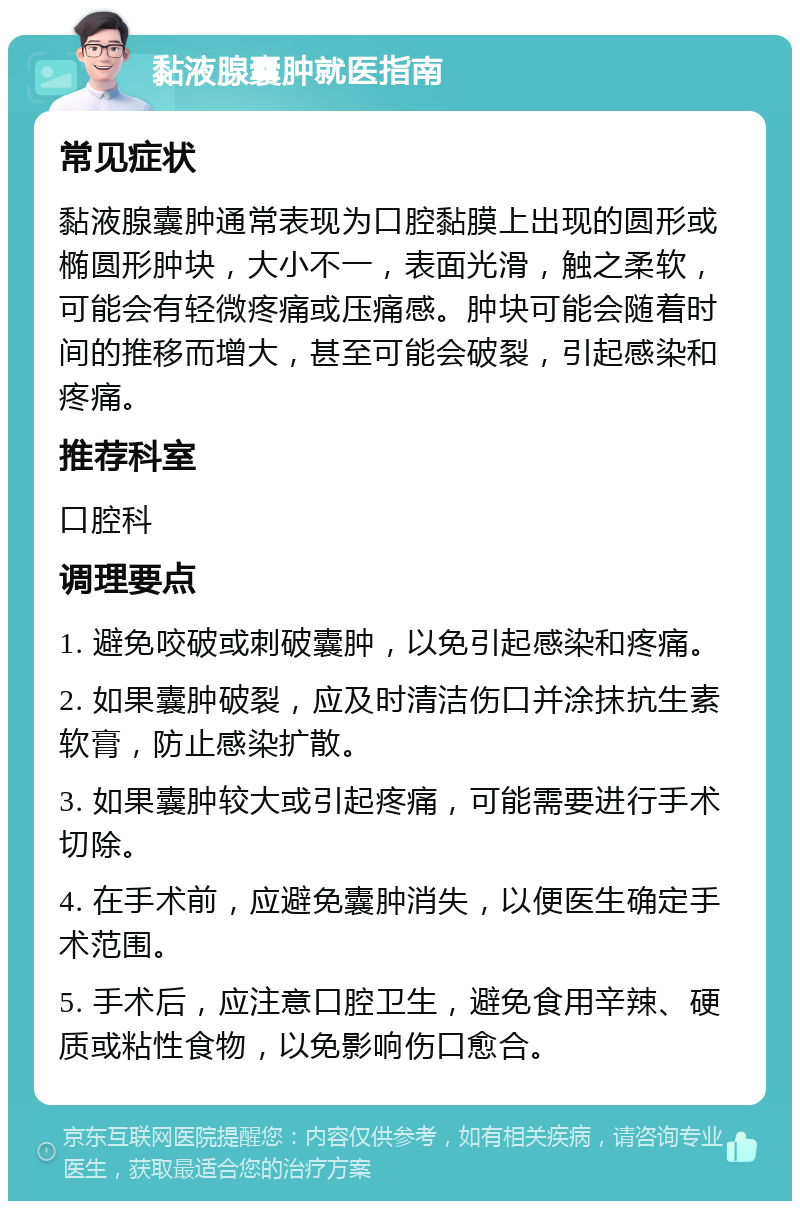 黏液腺囊肿就医指南 常见症状 黏液腺囊肿通常表现为口腔黏膜上出现的圆形或椭圆形肿块，大小不一，表面光滑，触之柔软，可能会有轻微疼痛或压痛感。肿块可能会随着时间的推移而增大，甚至可能会破裂，引起感染和疼痛。 推荐科室 口腔科 调理要点 1. 避免咬破或刺破囊肿，以免引起感染和疼痛。 2. 如果囊肿破裂，应及时清洁伤口并涂抹抗生素软膏，防止感染扩散。 3. 如果囊肿较大或引起疼痛，可能需要进行手术切除。 4. 在手术前，应避免囊肿消失，以便医生确定手术范围。 5. 手术后，应注意口腔卫生，避免食用辛辣、硬质或粘性食物，以免影响伤口愈合。