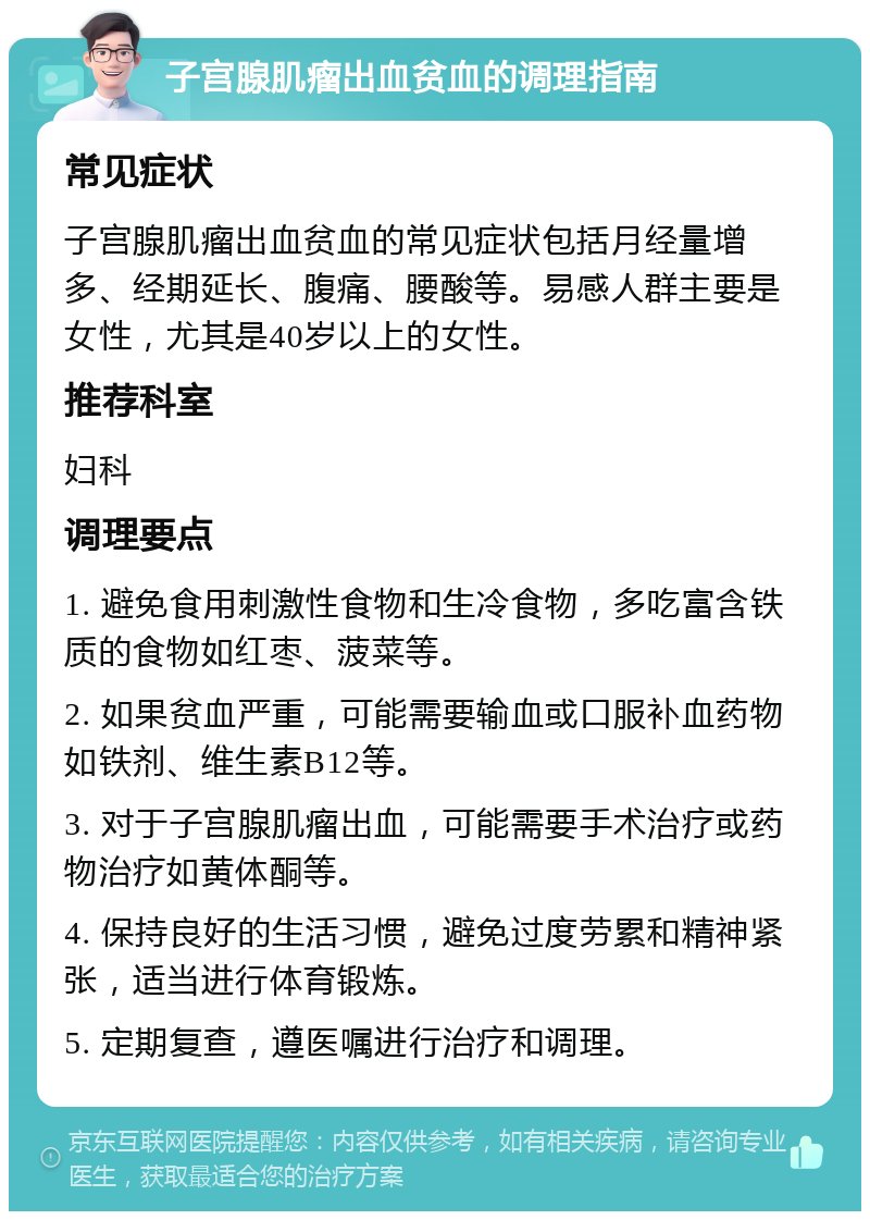 子宫腺肌瘤出血贫血的调理指南 常见症状 子宫腺肌瘤出血贫血的常见症状包括月经量增多、经期延长、腹痛、腰酸等。易感人群主要是女性，尤其是40岁以上的女性。 推荐科室 妇科 调理要点 1. 避免食用刺激性食物和生冷食物，多吃富含铁质的食物如红枣、菠菜等。 2. 如果贫血严重，可能需要输血或口服补血药物如铁剂、维生素B12等。 3. 对于子宫腺肌瘤出血，可能需要手术治疗或药物治疗如黄体酮等。 4. 保持良好的生活习惯，避免过度劳累和精神紧张，适当进行体育锻炼。 5. 定期复查，遵医嘱进行治疗和调理。