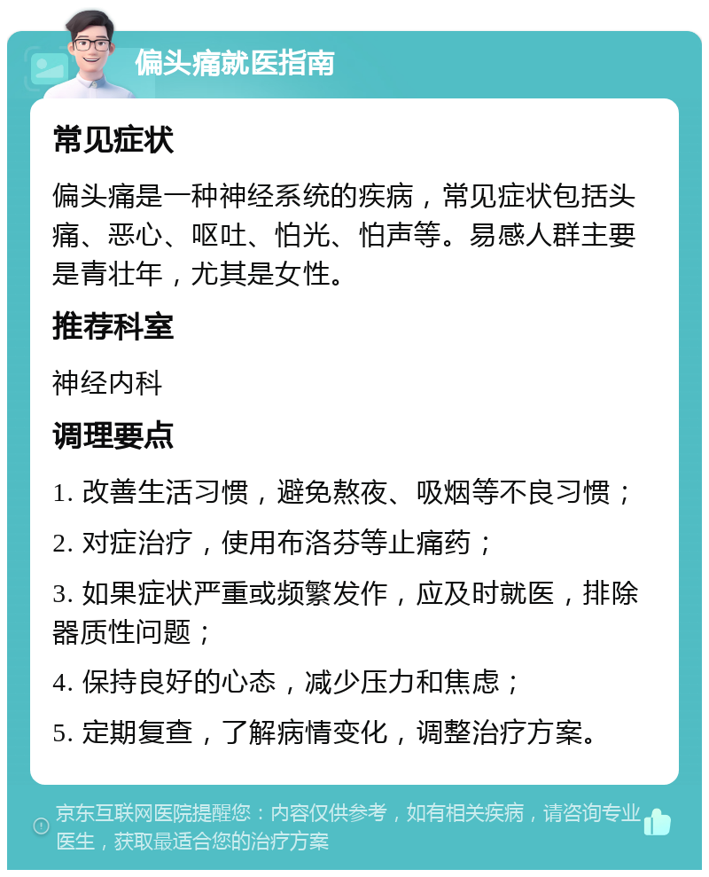 偏头痛就医指南 常见症状 偏头痛是一种神经系统的疾病，常见症状包括头痛、恶心、呕吐、怕光、怕声等。易感人群主要是青壮年，尤其是女性。 推荐科室 神经内科 调理要点 1. 改善生活习惯，避免熬夜、吸烟等不良习惯； 2. 对症治疗，使用布洛芬等止痛药； 3. 如果症状严重或频繁发作，应及时就医，排除器质性问题； 4. 保持良好的心态，减少压力和焦虑； 5. 定期复查，了解病情变化，调整治疗方案。