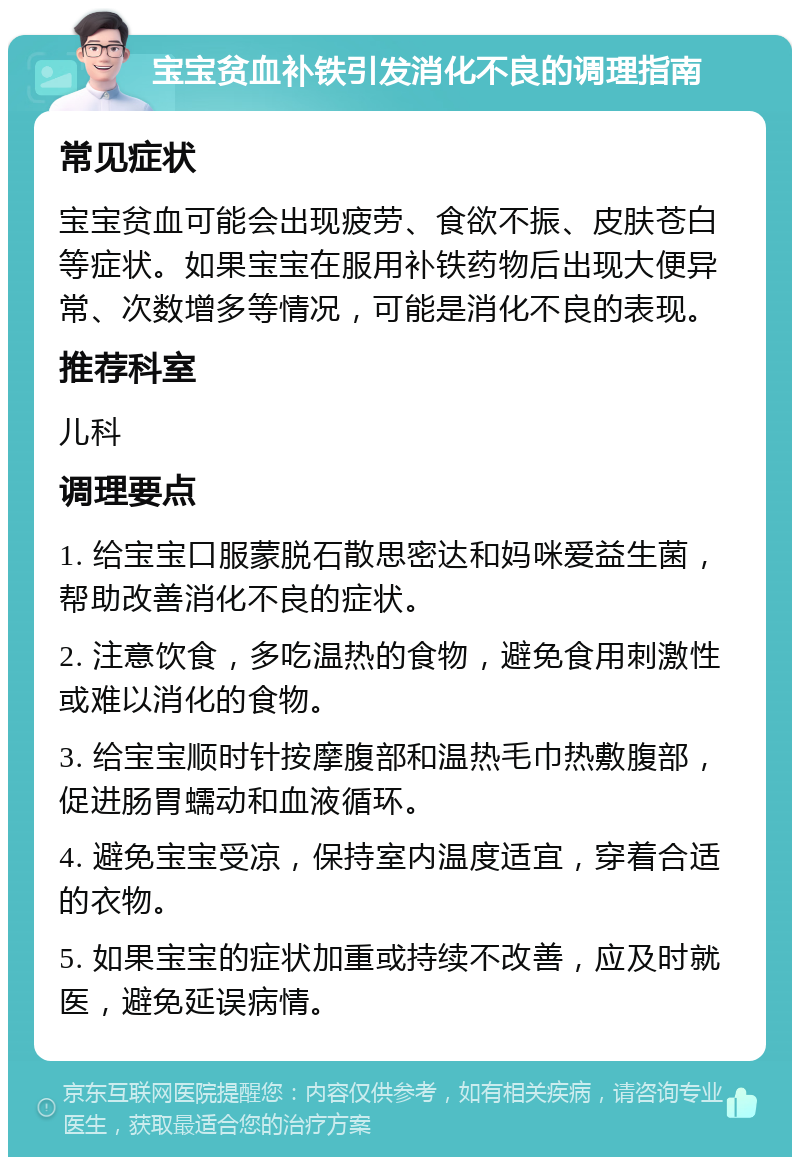 宝宝贫血补铁引发消化不良的调理指南 常见症状 宝宝贫血可能会出现疲劳、食欲不振、皮肤苍白等症状。如果宝宝在服用补铁药物后出现大便异常、次数增多等情况，可能是消化不良的表现。 推荐科室 儿科 调理要点 1. 给宝宝口服蒙脱石散思密达和妈咪爱益生菌，帮助改善消化不良的症状。 2. 注意饮食，多吃温热的食物，避免食用刺激性或难以消化的食物。 3. 给宝宝顺时针按摩腹部和温热毛巾热敷腹部，促进肠胃蠕动和血液循环。 4. 避免宝宝受凉，保持室内温度适宜，穿着合适的衣物。 5. 如果宝宝的症状加重或持续不改善，应及时就医，避免延误病情。