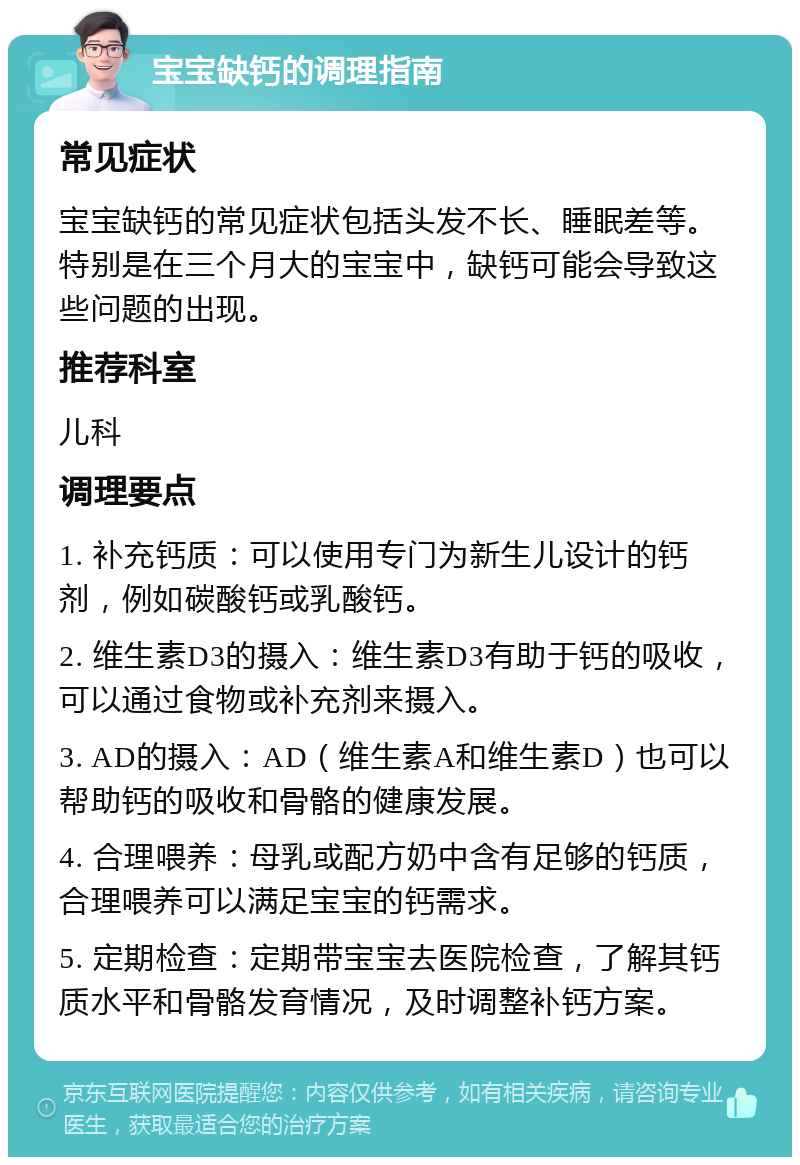 宝宝缺钙的调理指南 常见症状 宝宝缺钙的常见症状包括头发不长、睡眠差等。特别是在三个月大的宝宝中，缺钙可能会导致这些问题的出现。 推荐科室 儿科 调理要点 1. 补充钙质：可以使用专门为新生儿设计的钙剂，例如碳酸钙或乳酸钙。 2. 维生素D3的摄入：维生素D3有助于钙的吸收，可以通过食物或补充剂来摄入。 3. AD的摄入：AD（维生素A和维生素D）也可以帮助钙的吸收和骨骼的健康发展。 4. 合理喂养：母乳或配方奶中含有足够的钙质，合理喂养可以满足宝宝的钙需求。 5. 定期检查：定期带宝宝去医院检查，了解其钙质水平和骨骼发育情况，及时调整补钙方案。