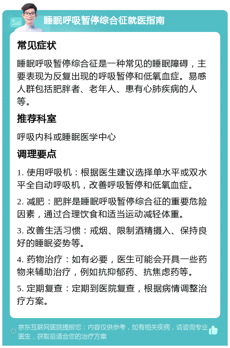 睡眠呼吸暂停综合征就医指南 常见症状 睡眠呼吸暂停综合征是一种常见的睡眠障碍，主要表现为反复出现的呼吸暂停和低氧血症。易感人群包括肥胖者、老年人、患有心肺疾病的人等。 推荐科室 呼吸内科或睡眠医学中心 调理要点 1. 使用呼吸机：根据医生建议选择单水平或双水平全自动呼吸机，改善呼吸暂停和低氧血症。 2. 减肥：肥胖是睡眠呼吸暂停综合征的重要危险因素，通过合理饮食和适当运动减轻体重。 3. 改善生活习惯：戒烟、限制酒精摄入、保持良好的睡眠姿势等。 4. 药物治疗：如有必要，医生可能会开具一些药物来辅助治疗，例如抗抑郁药、抗焦虑药等。 5. 定期复查：定期到医院复查，根据病情调整治疗方案。