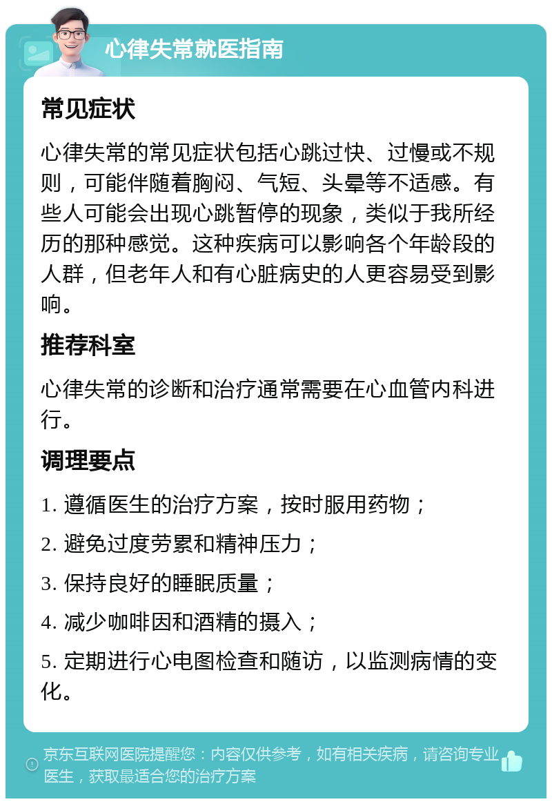 心律失常就医指南 常见症状 心律失常的常见症状包括心跳过快、过慢或不规则，可能伴随着胸闷、气短、头晕等不适感。有些人可能会出现心跳暂停的现象，类似于我所经历的那种感觉。这种疾病可以影响各个年龄段的人群，但老年人和有心脏病史的人更容易受到影响。 推荐科室 心律失常的诊断和治疗通常需要在心血管内科进行。 调理要点 1. 遵循医生的治疗方案，按时服用药物； 2. 避免过度劳累和精神压力； 3. 保持良好的睡眠质量； 4. 减少咖啡因和酒精的摄入； 5. 定期进行心电图检查和随访，以监测病情的变化。