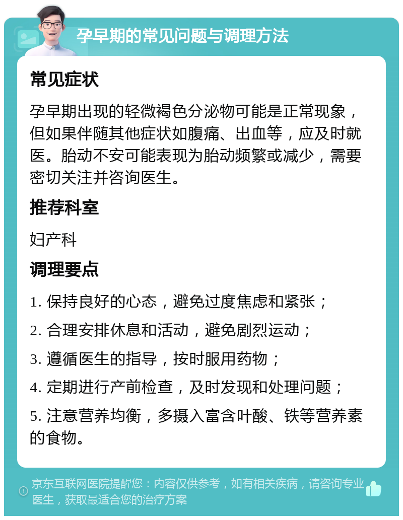 孕早期的常见问题与调理方法 常见症状 孕早期出现的轻微褐色分泌物可能是正常现象，但如果伴随其他症状如腹痛、出血等，应及时就医。胎动不安可能表现为胎动频繁或减少，需要密切关注并咨询医生。 推荐科室 妇产科 调理要点 1. 保持良好的心态，避免过度焦虑和紧张； 2. 合理安排休息和活动，避免剧烈运动； 3. 遵循医生的指导，按时服用药物； 4. 定期进行产前检查，及时发现和处理问题； 5. 注意营养均衡，多摄入富含叶酸、铁等营养素的食物。