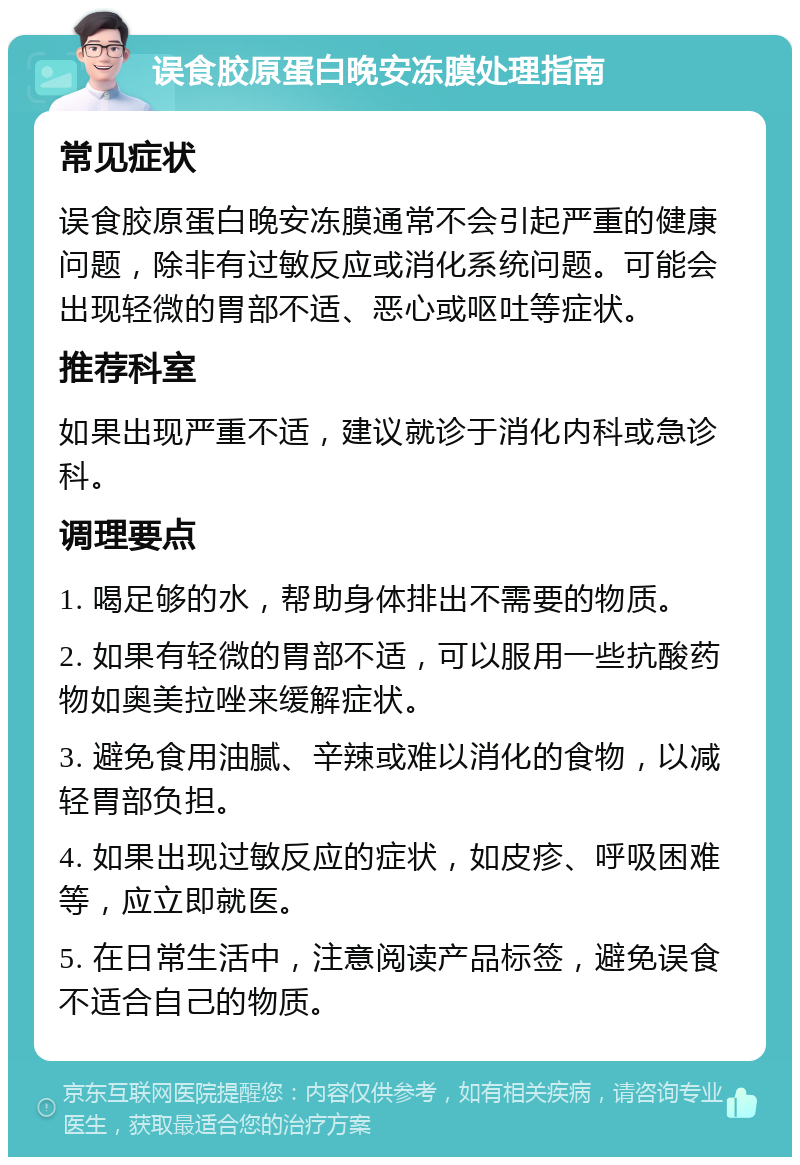 误食胶原蛋白晚安冻膜处理指南 常见症状 误食胶原蛋白晚安冻膜通常不会引起严重的健康问题，除非有过敏反应或消化系统问题。可能会出现轻微的胃部不适、恶心或呕吐等症状。 推荐科室 如果出现严重不适，建议就诊于消化内科或急诊科。 调理要点 1. 喝足够的水，帮助身体排出不需要的物质。 2. 如果有轻微的胃部不适，可以服用一些抗酸药物如奥美拉唑来缓解症状。 3. 避免食用油腻、辛辣或难以消化的食物，以减轻胃部负担。 4. 如果出现过敏反应的症状，如皮疹、呼吸困难等，应立即就医。 5. 在日常生活中，注意阅读产品标签，避免误食不适合自己的物质。