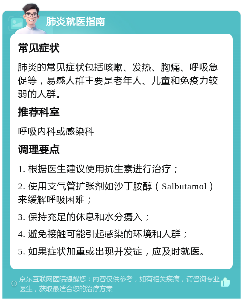 肺炎就医指南 常见症状 肺炎的常见症状包括咳嗽、发热、胸痛、呼吸急促等，易感人群主要是老年人、儿童和免疫力较弱的人群。 推荐科室 呼吸内科或感染科 调理要点 1. 根据医生建议使用抗生素进行治疗； 2. 使用支气管扩张剂如沙丁胺醇（Salbutamol）来缓解呼吸困难； 3. 保持充足的休息和水分摄入； 4. 避免接触可能引起感染的环境和人群； 5. 如果症状加重或出现并发症，应及时就医。