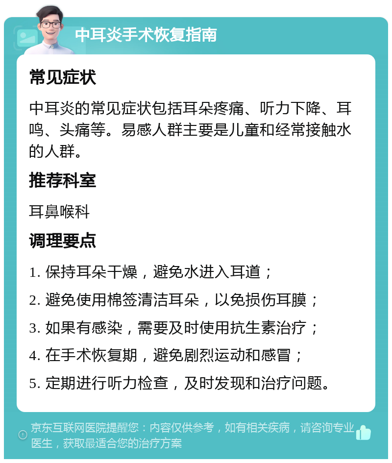 中耳炎手术恢复指南 常见症状 中耳炎的常见症状包括耳朵疼痛、听力下降、耳鸣、头痛等。易感人群主要是儿童和经常接触水的人群。 推荐科室 耳鼻喉科 调理要点 1. 保持耳朵干燥，避免水进入耳道； 2. 避免使用棉签清洁耳朵，以免损伤耳膜； 3. 如果有感染，需要及时使用抗生素治疗； 4. 在手术恢复期，避免剧烈运动和感冒； 5. 定期进行听力检查，及时发现和治疗问题。