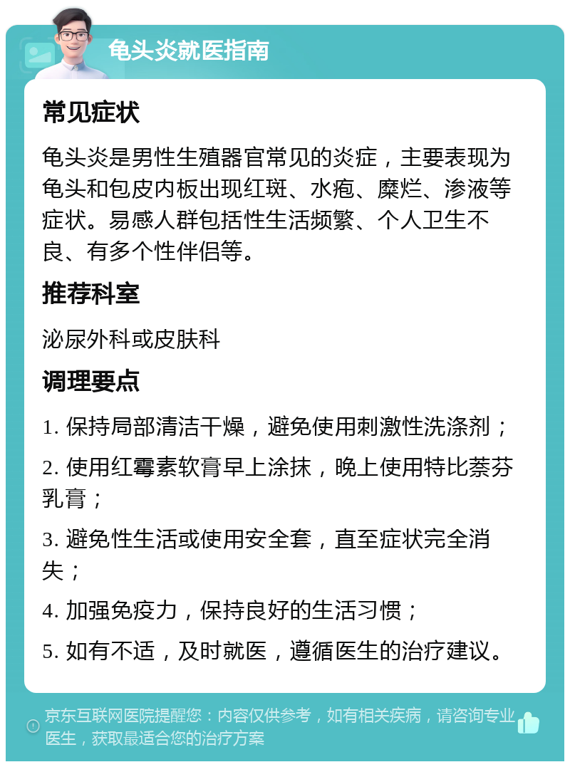 龟头炎就医指南 常见症状 龟头炎是男性生殖器官常见的炎症，主要表现为龟头和包皮内板出现红斑、水疱、糜烂、渗液等症状。易感人群包括性生活频繁、个人卫生不良、有多个性伴侣等。 推荐科室 泌尿外科或皮肤科 调理要点 1. 保持局部清洁干燥，避免使用刺激性洗涤剂； 2. 使用红霉素软膏早上涂抹，晚上使用特比萘芬乳膏； 3. 避免性生活或使用安全套，直至症状完全消失； 4. 加强免疫力，保持良好的生活习惯； 5. 如有不适，及时就医，遵循医生的治疗建议。